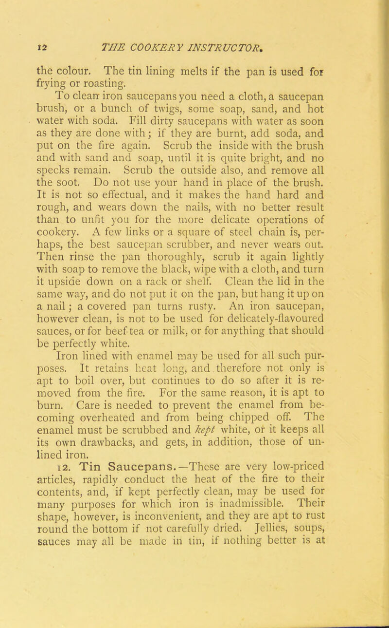 the colour. The tin lining melts if the pan is used for frying or roasting. To clean iron saucepans you need a cloth, a saucepan brush, or a bunch of twigs, some soap, sand, and hot water with soda. Fill dirty saucepans with water as soon as they are done with; if they are burnt, add soda, and put on the fire again. Scrub the inside with the brush and with sand and soap, until it is quite bright, and no specks remain. Scrub the outside also, and remove all the soot. Do not use your hand in place of the brush. It is not so effectual, and it makes the hand hard and rough, and wears down the nails, with no better result than to unfit you for the more delicate operations of cookery. A few links or a square of steel chain is, per- haps, the best saucepan scrubber, and never wears out. Then rinse the pan thoroughly, scrub it again lightly with soap to remove the black, wipe with a cloth, and turn it upside down on a rack or shelf. Clean the lid in the same way, and do not put it on the pan, but hang it up on a nail; a covered pan turns rusty. An iron saucepan, however clean, is not to be used for delicately-flavoured sauces, or for beef tea or milk, or for anything that should be perfectly white. Iron lined with enamel may be used for all such pur- poses. It retains heat long, and therefore not only is apt to boil over, but continues to do so after it is re- moved from the fire. For the same reason, it is apt to burn. Care is needed to prevent the enamel from be- coming overheated and from being chipped off. The enamel must be scrubbed and kept white, or it keeps all its own drawbacks, and gets, in addition, those of un- lined iron. 12. Tin Saucepans.—These are very low-priced articles, rapidly conduct the heat of the fire to their contents, and, if kept perfectly clean, may be used for many purposes for which iron is inadmissible. Their shape, however, is inconvenient, and they are apt to rust round the bottom if not carefully dried. Jellies, soups, sauces may all be made in tin, it nothing better is at