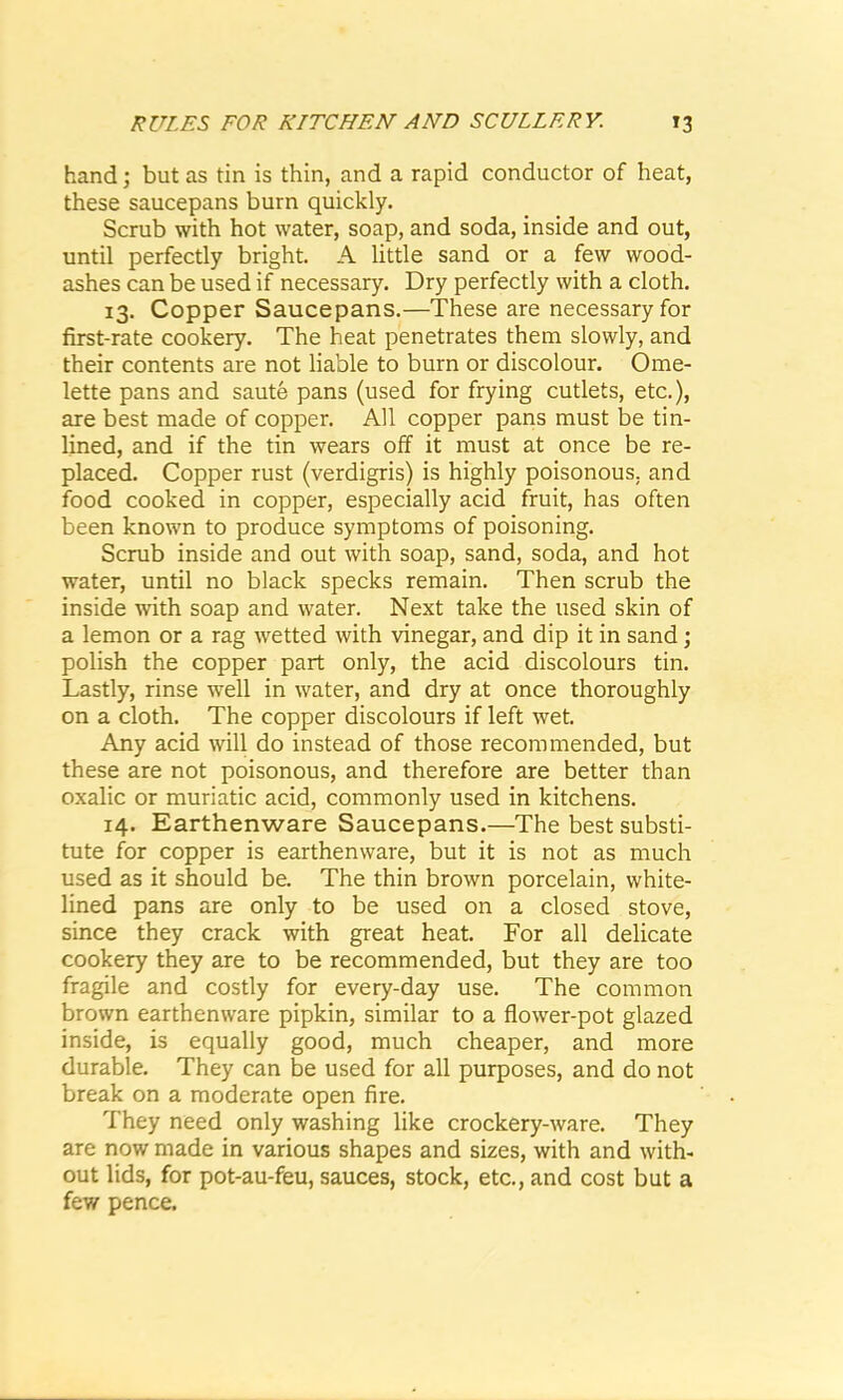 hand; but as tin is thin, and a rapid conductor of heat, these saucepans burn quickly. Scrub with hot water, soap, and soda, inside and out, until perfectly bright. A little sand or a few wood- ashes can be used if necessary. Dry perfectly with a cloth. 13. Copper Saucepans.—These are necessary for first-rate cookery. The heat penetrates them slowly, and their contents are not liable to burn or discolour. Ome- lette pans and saute pans (used for frying cutlets, etc.), are best made of copper. All copper pans must be tin- lined, and if the tin wears off it must at once be re- placed. Copper rust (verdigris) is highly poisonous, and food cooked in copper, especially acid fruit, has often been known to produce symptoms of poisoning. Scrub inside and out with soap, sand, soda, and hot water, until no black specks remain. Then scrub the inside with soap and water. Next take the used skin of a lemon or a rag wetted with vinegar, and dip it in sand ; polish the copper part only, the acid discolours tin. Lastly, rinse well in water, and dry at once thoroughly on a cloth. The copper discolours if left wet. Any acid will do instead of those recommended, but these are not poisonous, and therefore are better than oxalic or muriatic acid, commonly used in kitchens. 14. Earthenware Saucepans.—The best substi- tute for copper is earthenware, but it is not as much used as it should be. The thin brown porcelain, white- lined pans are only to be used on a closed stove, since they crack with great heat. For all delicate cookery they are to be recommended, but they are too fragile and costly for every-day use. The common brown earthenware pipkin, similar to a flower-pot glazed inside, is equally good, much cheaper, and more durable. They can be used for all purposes, and do not break on a moderate open fire. They need only washing like crockery-ware. They are now made in various shapes and sizes, with and with- out lids, for pot-au-feu, sauces, stock, etc., and cost but a few pence.