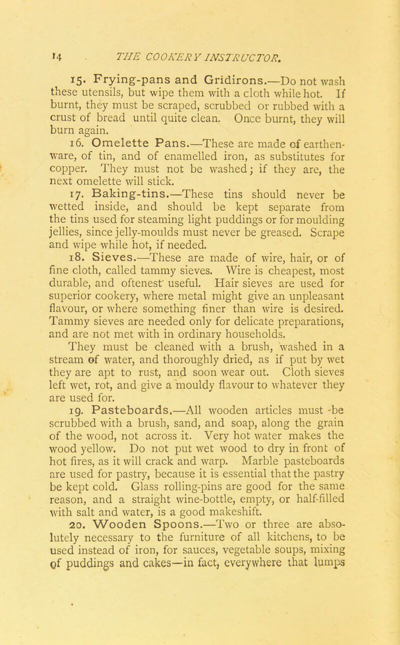 15. Frying-pansand Gridirons.—Do not wash these utensils, but wipe them with a cloth while hot. If burnt, they must be scraped, scrubbed or rubbed with a crust of bread until quite clean. Once burnt, they will burn again. 16. Omelette Pans.—These are made of earthen- ware, of tin, and of enamelled iron, as substitutes for copper. They must not be washed; if they are, the next omelette will stick. 17. Baking-tins.—These tins should never be wetted inside, and should be kept separate from the tins used for steaming light puddings or for moulding jellies, since jelly-moulds must never be greased. Scrape and wipe while hot, if needed. 18. Sieves.—These are made of wire, hair, or of fine cloth, called tammy sieves. Wire is cheapest, most durable, and oftenest' useful. Hair sieves are used for superior cookery, where metal might give an unpleasant flavour, or where something finer than wire is desired. Tammy sieves are needed only for delicate preparations, and are not met with in ordinary households. They must be cleaned with a brush, washed in a stream of water, and thoroughly dried, as if put by wet they are apt to rust, and soon wear out. Cloth sieves left wet, rot, and give a mouldy flavour to whatever they are used for. 19. Pasteboards,—All wooden articles must -be scrubbed with a brush, sand, and soap, along the grain of the wood, not across it. Very hot water makes the wood yellow. Do not put wet wood to dry in front of hot fires, as it will crack and warp. Marble pasteboards are used for pastry, because it is essential that the pastry be kept cold. Glass rolling-pins are good for the same reason, and a straight wine-bottle, empty, or half-filled with salt and water, is a good makeshift. 20. Wooden Spoons.—Two or three are abso- lutely necessary to the furniture of all kitchens, to be used instead of iron, for sauces, vegetable soups, mixing of puddings and cakes—in fact, everywhere that lumps