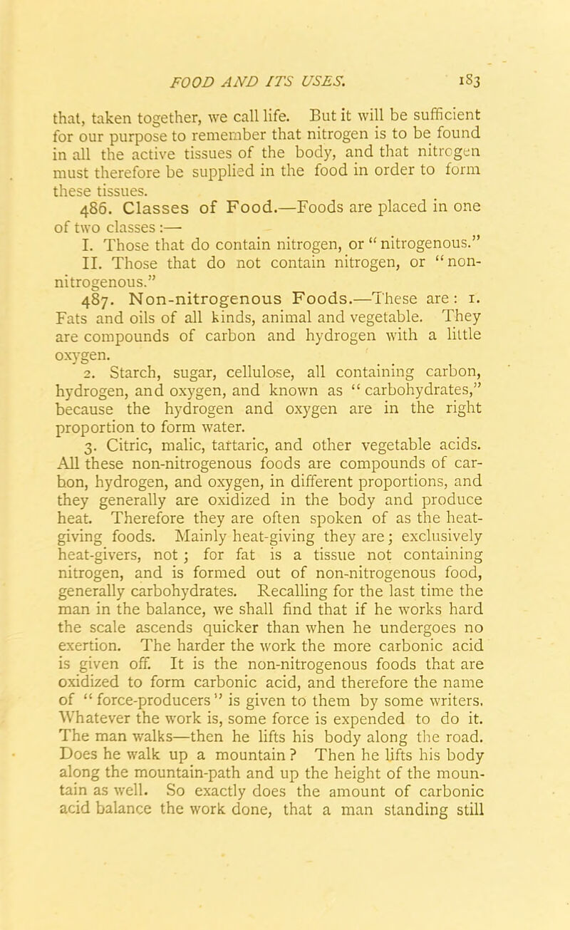 that, taken together, we call life. But it will be sufficient for our purpose to remember that nitrogen is to be found in all the active tissues of the body, and that nitrogen must therefore be supplied in the food in order to form these tissues. 486. Classes of Food.—Foods are placed in one of two classes:—- 1. Those that do contain nitrogen, or “ nitrogenous.” II. Those that do not contain nitrogen, or “non- nitrogenous.” 487. Non-nitrogenous Foods.—These are: 1. Fats and oils of all kinds, animal and vegetable. They are compounds of carbon and hydrogen with a little oxygen. 2. Starch, sugar, cellulose, all containing carbon, hydrogen, and oxygen, and known as “carbohydrates,” because the hydrogen and oxygen are in the right proportion to form water. 3. Citric, malic, tartaric, and other vegetable acids. All these non-nitrogenous foods are compounds of car- hon, hydrogen, and oxygen, in different proportions, and they generally are oxidized in the body and produce heat. Therefore they are often spoken of as the heat- giving foods. Mainly heat-giving they are; exclusively heat-givers, not; for fat is a tissue not containing nitrogen, and is formed out of non-nitrogenous food, generally carbohydrates. Recalling for the last time the man in the balance, we shall find that if he works hard the scale ascends quicker than when he undergoes no exertion. The harder the work the more carbonic acid is given off. It is the non-nitrogenous foods that are oxidized to form carbonic acid, and therefore the name of “force-producers” is given to them by some writers. Whatever the work is, some force is expended to do it. The man walks—then he lifts his body along the road. Does he walk up a mountain ? Then he lifts his body along the mountain-path and up the height of the moun- tain as well. So exactly does the amount of carbonic acid balance the work done, that a man standing still