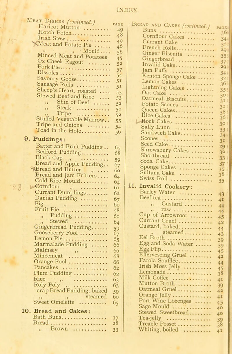 Meat Dishes (continued.) Haricot Mutton Hotch Potch Irish Stew '' SMeat and Potato Pie’.. V •> Mould Minced Meat and Potatoes Ox Cheek Ragout .... Pork Pie ' ’ ] ‘ Rissoles Savoury Goose , Sausage Rolls Sheep's Heart, roasted .... Stewed Beef and Rice ,, Shin of Beef i, Steak ,, Tripe Stuffed Vegetable Marrow.. Tripe and Onions Toad in the Hole 9. Puddings: Batter and Fruit Pudding .. Bedford Pudding Black Cap Bread and Apple Pudding.. SHread and Butter ,, Bread and Jam Fritters Cold Rice Mould . Cornflour Currant Dumplings Danish Pudding Fig Fruit Pie Pudding ,, Stewed Gingerbread Pudding Gooseberry Fool Lemon Pie Marmalade Pudding Malmsey „ Mincemeat Orange Fool Pancakes Plum Pudding Rice „ Roly Poly crap Bread Pudding, baked ,, ,, steamed Sweet Omelette 10. Bread and Cakes: Bath Buns Bread „ Brown PAGE 49 48 49 46 56 45 52 57 54 5i 51 53 53 52 50 52 55 54 56 65 68 59 67 60 64 64 61 62 67 60 58 61 64 59 67 65 66 66 68 66 62 62 63 63 59 60 65 37 28 33 I Bkead and Cakes (continued.) Buns Cornflour Cakes ...... .. Currant Cake ’ French Rolls ''' Ginger Biscuits Gingerbread Invalid Cake Jam Puffs Kenton Sponge Cake Lemon Cakes . * ‘ Lightning Cakes Oat Cake Oatmeal Biscuits .... Potato Scones Queen Cakes Rice Cakes L-Rock Cakes Sally Lunn Sandwich Cake Scones Seed Cake Shrewsbury Cakes Shortbread Soda Cake Sponge Cakes Sultana Cake Swiss Roll 11. Invalid Cookery: Barley Water Beef-tea ,, Custard ,, raw Cup of Arrowroot Currant Gruel Custard, baked ,, steamed Eel Broth Egg and Soda Water Egg Flip Effervescing Gruel Farola Soufflee Irish Moss Jelly Lemonade Milk Coffee ] Mutton Broth Oatmeal Gruel Orange Jelly Port Wine Lozenges Sago Mould Stewed Sweetbread Tea-jelly Treacle Posset Whiting, boiled PAGE 36 34 32 29 35 37 29 34- 32 36 35 30 31 3i' 38' 36 30 33 34 • 3r 29 1 32 1 33 1 37’ 35 38 35 43 41 44 44 45 42 44 43 39 39 45 42 44 45 38 41 39 42 4i 45 40 40 39 38 41