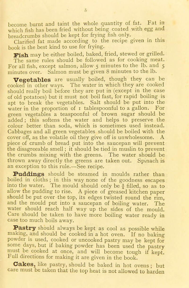 become burnt and taint the whole quantity of fat. Fat in which fish has been fried without being coated with egg and breadcrumbs should be kept for frying fish only. Clarified fat made according to the recipe given in this book is the best kind to use for frying. Fish may be either boiled, baked, fried, stewed or grilled. The same rules should be followed as for cooking meat. For all fish, except salmon, allow 5 minutes to the lb. and 5 minutes over. Salmon must be given 8 minutes to the lb. Vegetables are usually boiled, though they can be cooked in other ways. The water in which they are cooked should really boil before they are put in (except in the case of old potatoes) but it must not boil fast, for rapid boiling is apt to break the vegetables. Salt should be put into the water in the proportion of 1 tablespoonful to a gallon. For green vegetables a teaspoonful of brown sugar should be added ; this softens the water and helps to preserve the colour better than soda, which is sometimes used instead. Cabbages and all green vegetables should be boiled with the cover off, as the volatile oil they give off is unwholesome. A piece of crumb of bread put into the saucepan will prevent the disagreeable smell; it should be tied in muslin to prevent the crumbs mixing with the greens. The water should be thrown away directly the greens are taken out. Spinach is an exception to this rule.—See recipe. Puddings should be steamed in moulds rather than boiled in cloths ; in this way none of the goodness escapes into the water. The mould should only be f filled, so as to allow the pudding to rise. A piece of greased kitchen paper should be put over the top, its edges twisted round the rim, and the mould put into a saucepan of boiling water. The water should reach half way up the sides of the mould. Care should be taken to have more boiling water ready in case too much boils away. Pastry should always be kept as cool as possible while making, and should be cooked in a hot oven. If no baking powder is used, cooked or uncooked pastry may be kept for some days, but if baking powder has been used the pastry must be cooked at once, and will become tough if kept. Full directions for making it are given in the book. Cakes,, like pastry, should be baked in hot ovens ; but care must be taken that the top heat is not allowed to harden