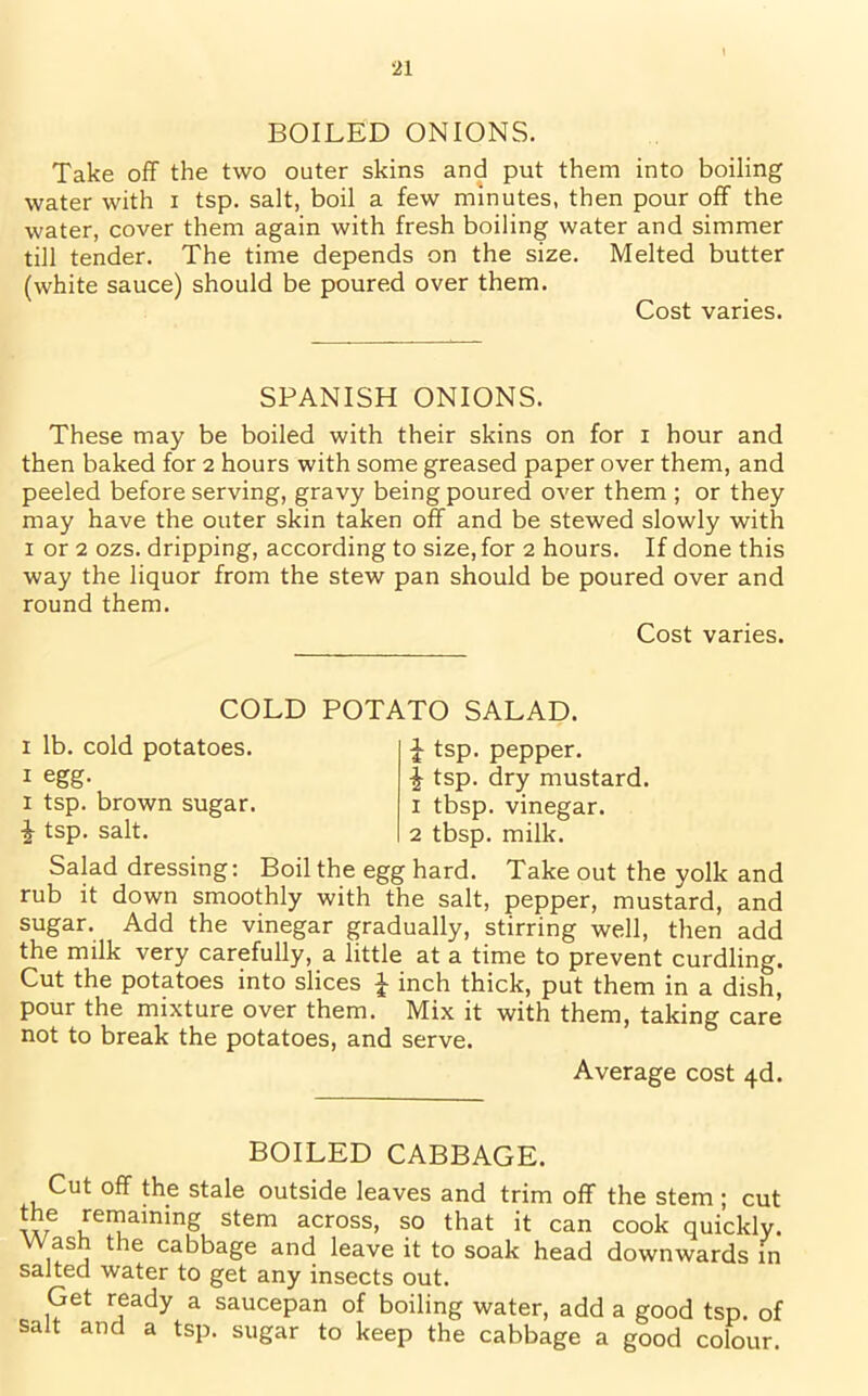 ■21 BOILED ONIONS. Take off the two outer skins and put them into boiling water with i tsp. salt, boil a few minutes, then pour off the water, cover them again with fresh boiling water and simmer till tender. The time depends on the size. Melted butter (white sauce) should be poured over them. Cost varies. SPANISH ONIONS. These may be boiled with their skins on for i hour and then baked for 2 hours with some greased paper over them, and peeled before serving, gravy being poured over them ; or they may have the outer skin taken off and be stewed slowly with 1 or 2 ozs. dripping, according to size, for 2 hours. If done this way the liquor from the stew pan should be poured over and round them. Cost varies. COLD POTATO SALAD. £ tsp. pepper. i tsp. dry mustard. 1 tbsp. vinegar. 2 tbsp. milk. 1 lb. cold potatoes. 1 egg- 1 tsp. brown sugar. J tsp. salt. Salad dressing: Boil the egg hard. Take out the yolk and rub it down smoothly with the salt, pepper, mustard, and sugar. Add the vinegar gradually, stirring well, then add the milk very carefully, a little at a time to prevent curdling. Cut the potatoes into slices £ inch thick, put them in a dish, pour the mixture over them. Mix it with them, taking care not to break the potatoes, and serve. Average cost 4d. BOILED CABBAGE. Cut off the stale outside leaves and trim off the stem ; cut the remaining stem across, so that it can cook quickly. Wash the cabbage and leave it to soak head downwards in salted water to get any insects out. Get ready a saucepan of boiling water, add a good tsp. of salt and a tsp. sugar to keep the cabbage a good colour.