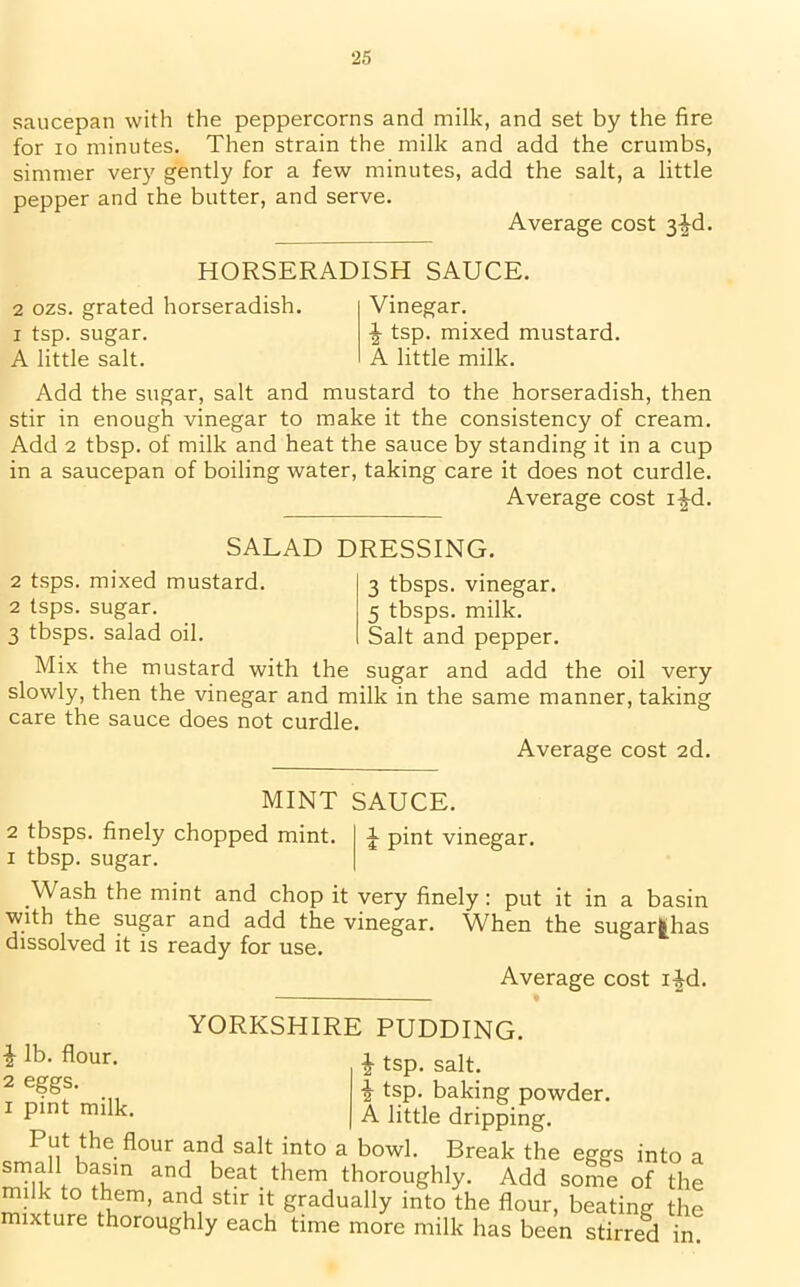 saucepan with the peppercorns and milk, and set by the fire for io minutes. Then strain the milk and add the crumbs, simmer very gently for a few minutes, add the salt, a little pepper and the butter, and serve. Average cost 3^d. HORSERADISH SAUCE. 2 ozs. grated horseradish, i tsp. sugar. A little salt. Vinegar. ^ tsp. mixed mustard. A little milk. Add the sugar, salt and mustard to the horseradish, then stir in enough vinegar to make it the consistency of cream. Add 2 tbsp. of milk and heat the sauce by standing it in a cup in a saucepan of boiling water, taking care it does not curdle. Average cost i^d. SALAD 2 tsps. mixed mustard. 2 tsps. sugar. 3 tbsps. salad oil. Mix the mustard with the DRESSING. 3 tbsps. vinegar. 5 tbsps. milk. Salt and pepper. sugar and add the oil very slowly, then the vinegar and milk in the same manner, taking care the sauce does not curdle. Average cost 2d. SAUCE, f pint vinegar. MINT 2 tbsps. finely chopped mint, i tbsp. sugar. .Wash the mint and chop it very finely: put it in a basin with the sugar and add the vinegar. When the sugarfehas dissolved it is ready for use. Average cost i£d. \ lb. flour. 2 eggs, i pint milk. YORKSHIRE PUDDING. £ tsp. salt. i tsp. baking powder. A little dripping. Put the flour and salt into a bowl. Break the eggs into a small basm and beat them thoroughly. Add some of the milk to them, and stir it gradually into the flour, beating the ixture thoroughly each time more milk has been stirred in.