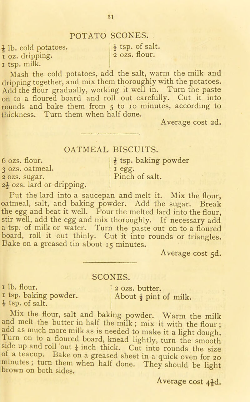 POTATO SCONES. £ lb. cold potatoes. £ tsp. of salt. T oz. dripping. 2 ozs. flour, i tsp. milk. Mash the cold potatoes, add the salt, warm the milk and dripping together, and mix them thoroughly with the potatoes. Add the flour gradually, working it well in. Turn the paste on to a floured board and roll out carefully. Cut it into rounds and bake them from 5 to 10 minutes, according to thickness. Turn them when half done. Average cost 2d. OATMEAL BISCUITS. £ tsp. baking powder 1 egg. Pinch of salt. 6 ozs. flour. 3 ozs. oatmeal. 2 ozs. sugar. 2£ ozs. lard or dripping. Put the lard into a saucepan and melt it. Mix the flour, oatmeal, salt, and baking powder. Add the sugar. Break the egg and beat it well. Pour the melted lard into the flour, stir well, add the egg and mix thoroughly. If necessary add a tsp. of milk or water. Turn the paste out on to a floured board, roll it out thinly. Cut it into rounds or triangles. Bake on a greased tin about 15 minutes. Average cost 5d. SCONES. 1 lb. flour. 2 ozs. butter. 1 tsp. baking powder. About £ pint of milk. i tsp. of salt. Mix the flour, salt and baking powder. Warm the milk and melt the butter in half the milk ; mix it with the flour; add as much more milk as is needed to make it a light dough. Turn on to a floured board, knead lightly, turn the smooth side up and roll out J inch thick. Cut into rounds the size of a teacup. Bake on a greased sheet in a quick oven for 20 minutes ; turn them when half done. They should be light brown on both sides.