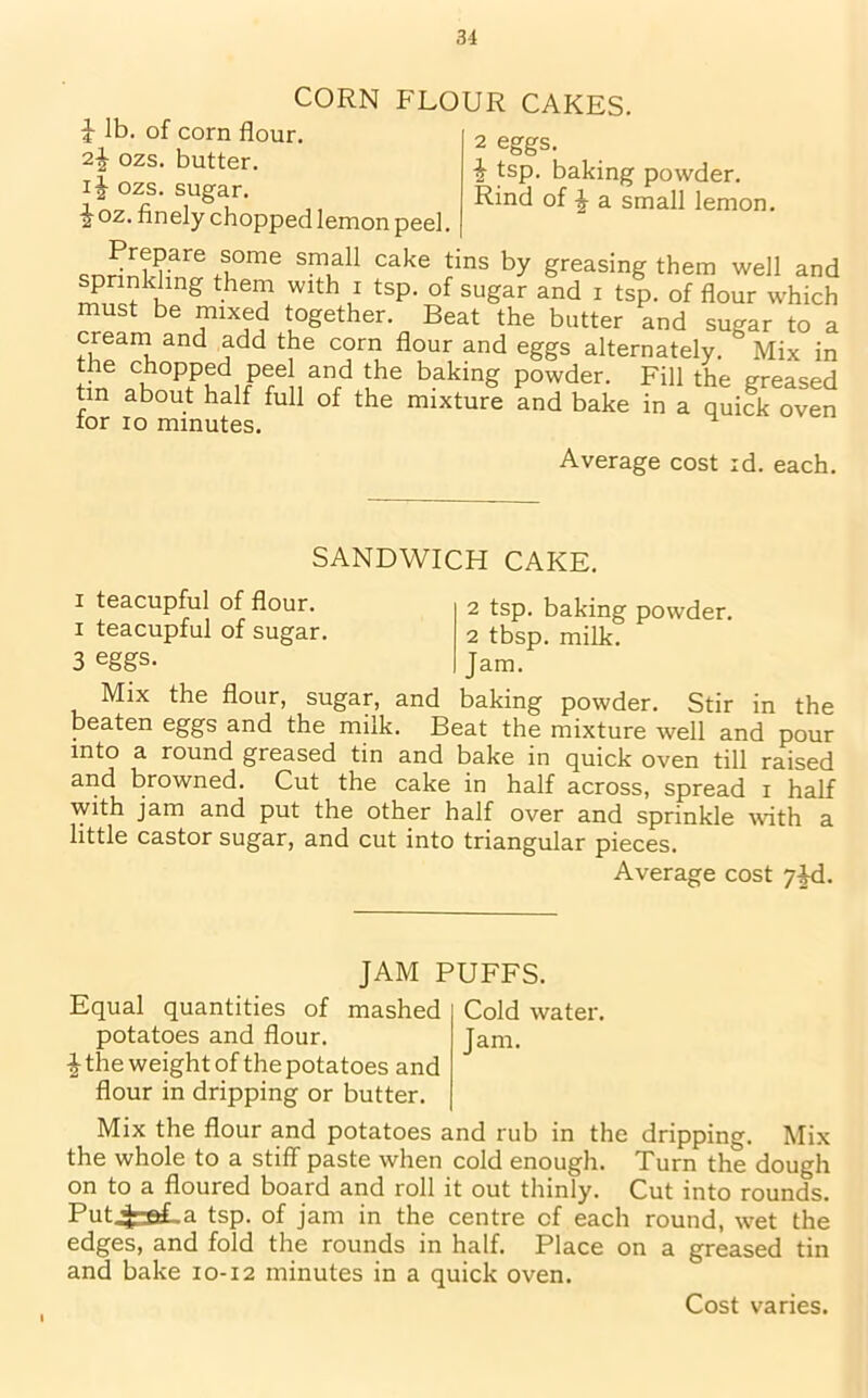 i lb. of corn flour. CORN FLOUR CAKES. 2 eggs. J tsp. baking powder. Rind of J a small lemon. 2£ ozs. butter, ij ozs. sugar. %oz- finely chopped lemon peel. Prepare some small cake tins by greasing them well and ^rinkhng them with i tsp. of sugar and i tsp. of flour which must be mixed together. Beat the butter and sugar to a cream and add the corn flour and eggs alternately. Mix in the chopped pee and the baking powder. Fill the greased tin about half full of the mixture and bake in a quick oven for io minutes. H Average cost id. each. SANDWICH CAKE. i teacupful of flour, i teacupful of sugar. 3 eggs. 2 tsp. baking powder. 2 tbsp. milk. Jam. Mix the flour, sugar, and baking powder. Stir in the beaten eggs and the milk. Beat the mixture well and pour into a round greased tin and bake in quick oven till raised and browned. Cut the cake in half across, spread i half with jam and put the other half over and sprinkle with a little castor sugar, and cut into triangular pieces. Average cost 7jd. JAM PUFFS. Equal quantities of mashed potatoes and flour. i the weight of the potatoes and flour in dripping or butter. Cold water. Jam. Mix the flour and potatoes and rub in the dripping. Mix the whole to a stiff paste when cold enough. Turn the dough on to a floured board and roll it out thinly. Cut into rounds. Put^rstLa tsp. of jam in the centre of each round, wet the edges, and fold the rounds in half. Place on a greased tin and bake 10-12 minutes in a quick oven. Cost varies.