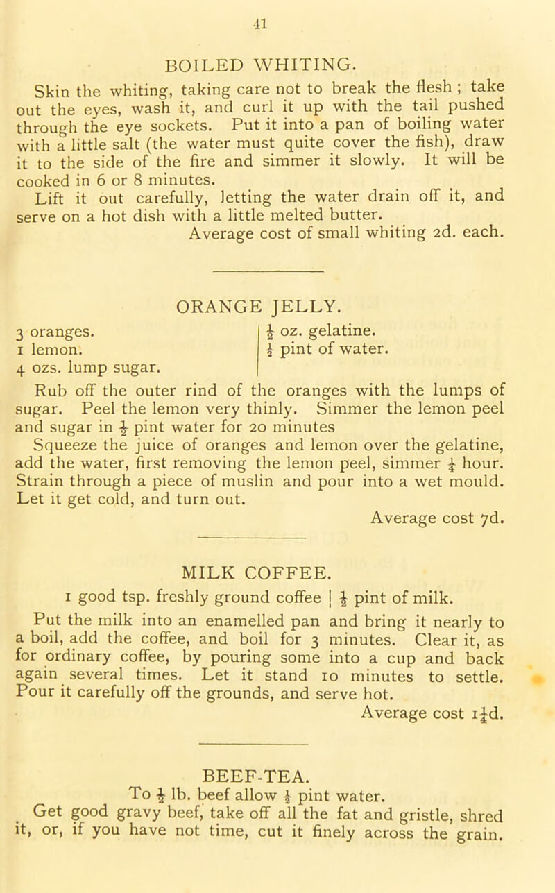 n BOILED WHITING. Skin the whiting, taking care not to break the flesh ; take out the eyes, wash it, and curl it up with the tail pushed through the eye sockets. Put it into a pan of boiling water with a little salt (the water must quite cover the fish), draw it to the side of the fire and simmer it slowly. It will be cooked in 6 or 8 minutes. Lift it out carefully, letting the water drain off it, and serve on a hot dish with a little melted butter. Average cost of small whiting 2d. each. ORANGE JELLY. 3 oranges. £ oz. gelatine. 1 lemon. £ pint of water. 4 ozs. lump sugar. Rub off the outer rind of the oranges with the lumps of sugar. Peel the lemon very thinly. Simmer the lemon peel and sugar in £ pint water for 20 minutes Squeeze the juice of oranges and lemon over the gelatine, add the water, first removing the lemon peel, simmer £ hour. Strain through a piece of muslin and pour into a wet mould. Let it get cold, and turn out. Average cost 7d. MILK COFFEE. 1 good tsp. freshly ground coffee I £ pint of milk. Put the milk into an enamelled pan and bring it nearly to a boil, add the coffee, and boil for 3 minutes. Clear it, as for ordinary coffee, by pouring some into a cup and back again several times. Let it stand 10 minutes to settle. Pour it carefully off the grounds, and serve hot. Average cost i£d. BEEF-TEA. To £ lb. beef allow £ pint water. Get good gravy beef, take off all the fat and gristle, shred it, or, if you have not time, cut it finely across the grain.