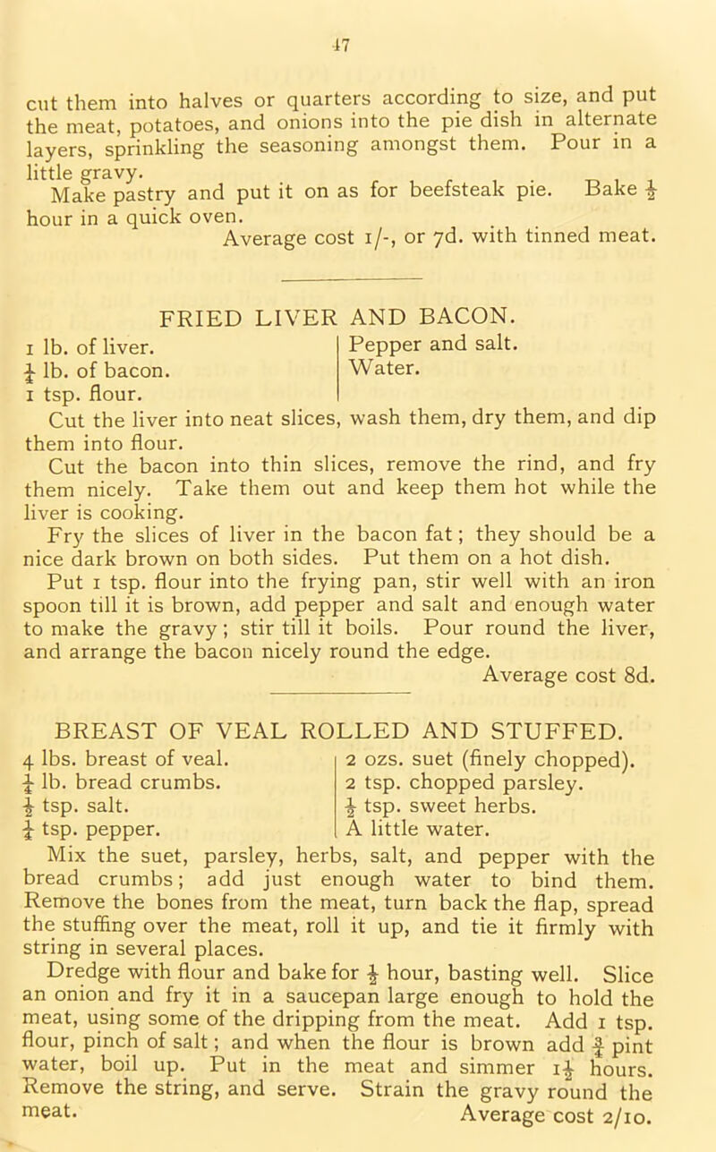 cut them into halves or quarters according to size, and put the meat, potatoes, and onions into the pie dish in alternate layers, sprinkling the seasoning amongst them. Pour in a little gravy. Make pastry and put it on as for beefsteak pie. Bake f hour in a quick oven. Average cost i/-, or 7d. with tinned meat. FRIED LIVER AND BACON, i lb. of liver. Pepper and salt. J lb. of bacon. Water, i tsp. flour. Cut the liver into neat slices, wash them, dry them, and dip them into flour. Cut the bacon into thin slices, remove the rind, and fry them nicely. Take them out and keep them hot while the liver is cooking. Fry the slices of liver in the bacon fat; they should be a nice dark brown on both sides. Put them on a hot dish. Put i tsp. flour into the frying pan, stir well with an iron spoon till it is brown, add pepper and salt and enough water to make the gravy; stir till it boils. Pour round the liver, and arrange the bacon nicely round the edge. Average cost 8d. BREAST OF VEAL ROLLED AND STUFFED. 4 lbs. breast of veal. £ lb. bread crumbs. £ tsp. salt. £ tsp. pepper. 2 ozs. suet (finely chopped). 2 tsp. chopped parsley. ^ tsp. sweet herbs. A little water. Mix the suet, parsley, herbs, salt, and pepper with the bread crumbs; add just enough water to bind them. Remove the bones from the meat, turn back the flap, spread the stuffing over the meat, roll it up, and tie it firmly with string in several places. Dredge with flour and bake for \ hour, basting well. Slice an onion and fry it in a saucepan large enough to hold the meat, using some of the dripping from the meat. Add i tsp. flour, pinch of salt; and when the flour is brown add f pint water, boil up. Put in the meat and simmer i-| hours. Remove the string, and serve. Strain the gravy round the meat. Average cost 2/10.