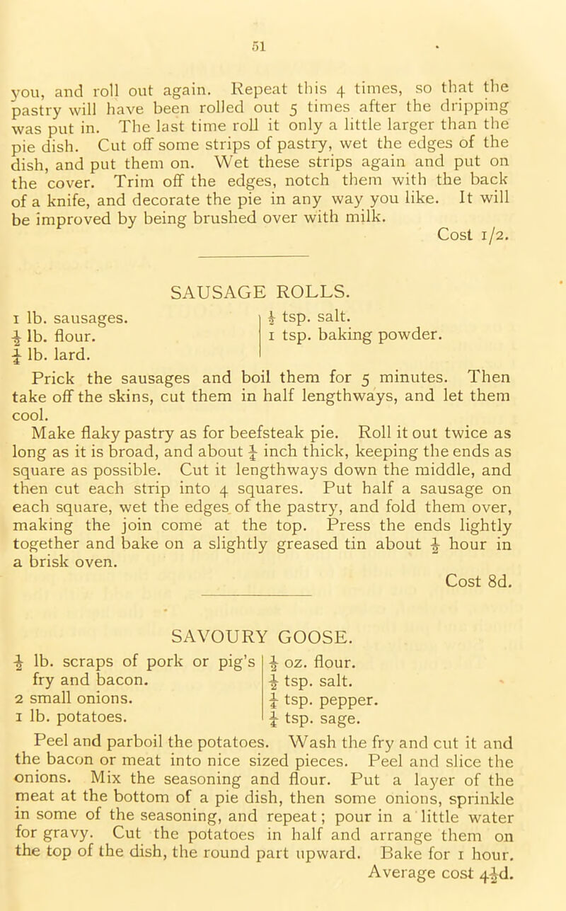 you, and roll out again. Repeat this 4 times, so that the pastry will have been rolled out 5 times after the dripping was put in. The last time roll it only a little larger than the pie dish. Cut off some strips of pastry, wet the edges of the dish, and put them on. Wet these strips again and put on the cover. Trim off the edges, notch them with the back of a knife, and decorate the pie in any way you like. It will be improved by being brushed over with milk. Cost 1/2. SAUSAGE ROLLS. 1 lb. sausages. i tsp. salt. \ lb. flour. 1 tsp. baking powder. J lb. lard. Prick the sausages and boil them for 5 minutes. Then take off the skins, cut them in half lengthways, and let them cool. Make flaky pastry as for beefsteak pie. Roll it out twice as long as it is broad, and about f- inch thick, keeping the ends as square as possible. Cut it lengthways down the middle, and then cut each strip into 4 squares. Put half a sausage on each square, wet the edges of the pastry, and fold them over, making the join come at the top. Press the ends lightly together and bake on a slightly greased tin about £ hour in a brisk oven. Cost 8d. SAVOURY GOOSE. -J lb. scraps of pork or pig’s fry and bacon. 2 small onions. 1 lb. potatoes. + oz. flour. ^ tsp. salt. J tsp. pepper, i tsp. sage. Peel and parboil the potatoes. Wash the fry and cut it and the bacon or meat into nice sized pieces. Peel and slice the onions. Mix the seasoning and flour. Put a layer of the meat at the bottom of a pie dish, then some onions, sprinkle in some of the seasoning, and repeat; pour in a little water for gravy. Cut the potatoes in half and arrange them on the top of the dish, the round part upward. Bake for 1 hour.