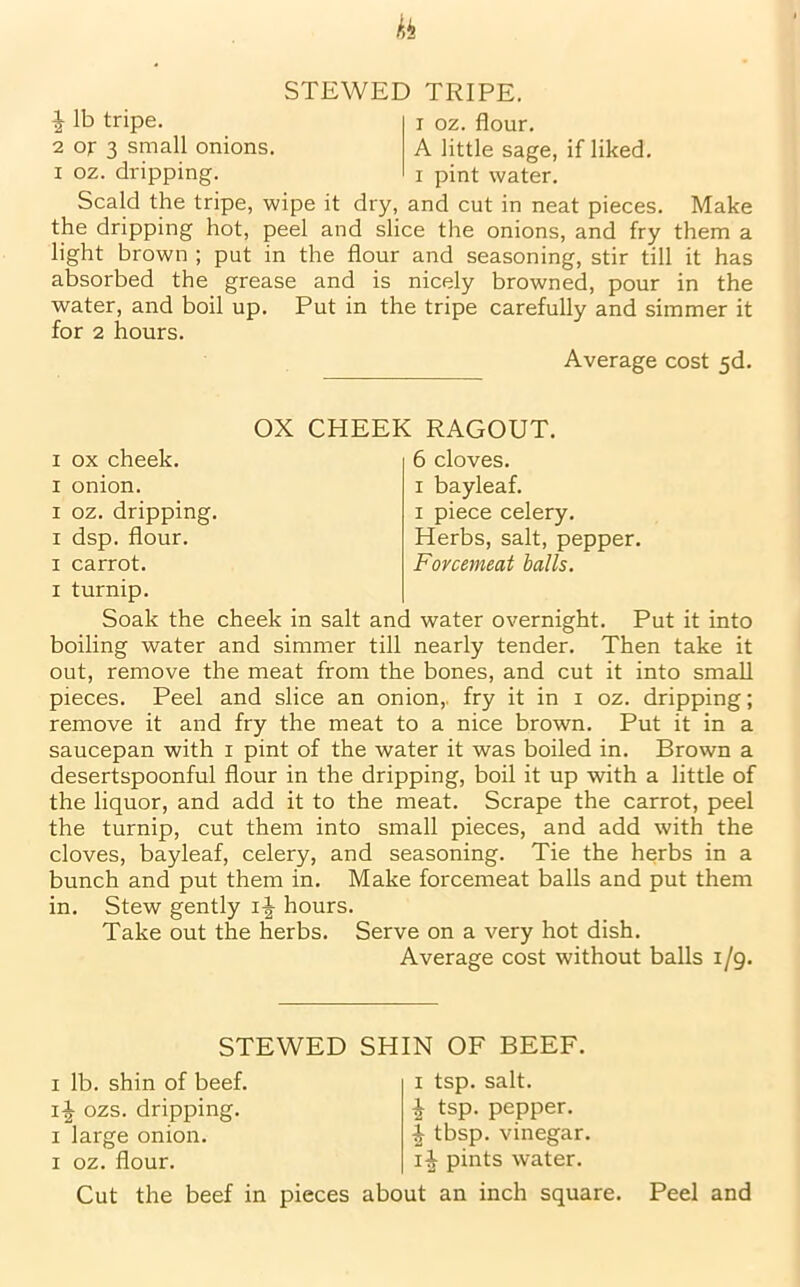 STEWED TRIPE. 1 lb tripe. i 0z. flour. 2 or 3 small onions. A little sage, if liked, i oz. dripping. i pint water. Scald the tripe, wipe it dry, and cut in neat pieces. Make the dripping hot, peel and slice the onions, and fry them a light brown ; put in the flour and seasoning, stir till it has absorbed the grease and is nicely browned, pour in the water, and boil up. Put in the tripe carefully and simmer it for 2 hours. Average cost 5d. OX CHEEK RAGOUT. 6 cloves, i bayleaf. x piece celery. Herbs, salt, pepper. Forcemeat balls. ox cheek, onion. oz. dripping, dsp. flour, carrot, turnip. Soak the cheek in salt and water overnight. Put it into boiling water and simmer till nearly tender. Then take it out, remove the meat from the bones, and cut it into small pieces. Peel and slice an onion,, fry it in i oz. dripping; remove it and fry the meat to a nice brown. Put it in a saucepan with i pint of the water it was boiled in. Brown a desertspoonful flour in the dripping, boil it up with a little of the liquor, and add it to the meat. Scrape the carrot, peel the turnip, cut them into small pieces, and add with the cloves, bayleaf, celery, and seasoning. Tie the herbs in a bunch and put them in. Make forcemeat balls and put them in. Stew gently hours. Take out the herbs. Serve on a very hot dish. Average cost without balls i/g. STEWED SHIN OF BEEF. i lb. shin of beef. ozs. dripping, i large onion, i oz. flour. i tsp. salt. ^ tsp. pepper. ^ tbsp. vinegar. i-J- pints water. Cut the beef in pieces about an inch square. Peel and