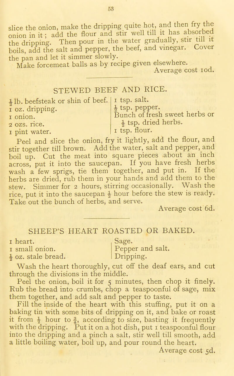 slice the onion, make the dripping quite hot, and then fry the onion in it ; add the flour and stir well till it has absorbed the dripping. Then pour in the water gradually, stir till it boils, add the salt and pepper, the beef, and vinegar. Cover the pan and let it simmer slowly. _ Make forcemeat balls as by recipe given elsewhere. Average cost iod. STEWED BEEF AND RICE. ^lb. beefsteak or shin of beef, i oz. dripping. 1 onion. 2 ozs. rice. i pint water. i tsp. salt. \ tsp. pepper. Bunch of fresh sweet herbs or £ tsp. dried herbs, i tsp. flour. Peel and slice the onion, fry it lightly, add the flour, and stir together till brown. Add the water, salt and pepper, and boil up. Cut the meat into square pieces about an inch across, put it into the saucepan. If you have fresh herbs wash a few sprigs, tie them together, and put in. If the herbs are dried, rub them in your hands and add them to the stew. Simmer for 2 hours, stirring occasionally. Wash the rice, put it into the saucepan | hour before the stew is ready. Take out the bunch of herbs, and serve. Average cost 6d. SHEEP’S HEART ROASTED OR BAKED. Sage. Pepper and salt. Dripping. 1 heart. 1 small onion. ^ oz. stale bread. Wash the heart thoroughly, cut off the deaf ears, and cut through the divisions in the middle. Peel the onion, boil it for 5 minutes, then chop it finely. Rub the bread into crumbs, chop a teaspoonful of sage, mix them together, and add salt and pepper to taste. Fill the inside of the heart with this stuffing, put it on a baking tin with some bits of dripping on it, and bake or roast it from ^ hour to f, according to size, basting it frequently with the dripping. Put it on a hot dish, put 1 teaspoonful flour into the dripping and a pinch a salt, stir well till smooth, add a little boiling water, boil up, and pour round the heart.