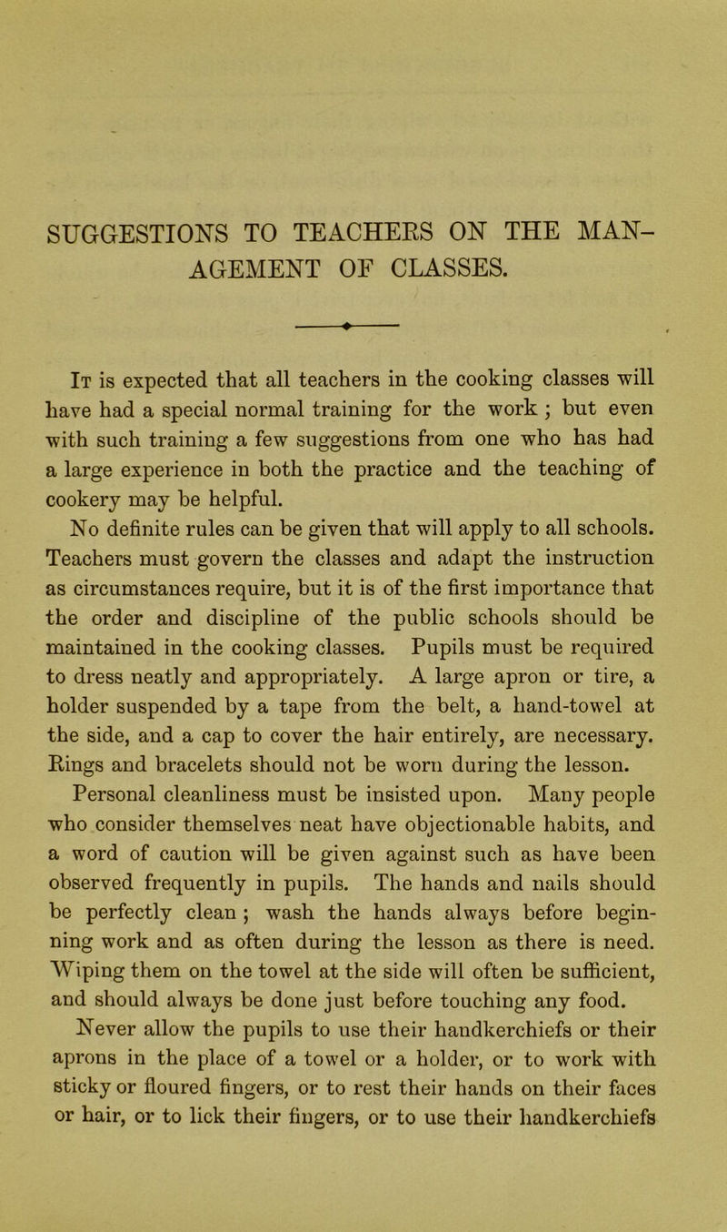 AGEMENT OF CLASSES. ♦ It is expected that all teachers in the cooking classes will have had a special normal training for the work ; but even with such training a few suggestions from one who has had a large experience in both the practice and the teaching of cookery may be helpful. No definite rules can be given that will apply to all schools. Teachers must govern the classes and adapt the instruction as circumstances require, but it is of the first importance that the order and discipline of the public schools should be maintained in the cooking classes. Pupils must be required to dress neatly and appropriately. A large apron or tire, a holder suspended by a tape from the belt, a hand-towel at the side, and a cap to cover the hair entirely, are necessary. Rings and bracelets should not be worn during the lesson. Personal cleanliness must be insisted upon. Many people who consider themselves neat have objectionable habits, and a word of caution will be given against such as have been observed frequently in pupils. The hands and nails should be perfectly clean ; wash the hands always before begin- ning work and as often during the lesson as there is need. Wiping them on the towel at the side will often be sufficient, and should always be done just before touching any food. Never allow the pupils to use their handkerchiefs or their aprons in the place of a towel or a holder, or to work with sticky or floured fingers, or to rest their hands on their faces or hair, or to lick their fingers, or to use their handkerchiefs