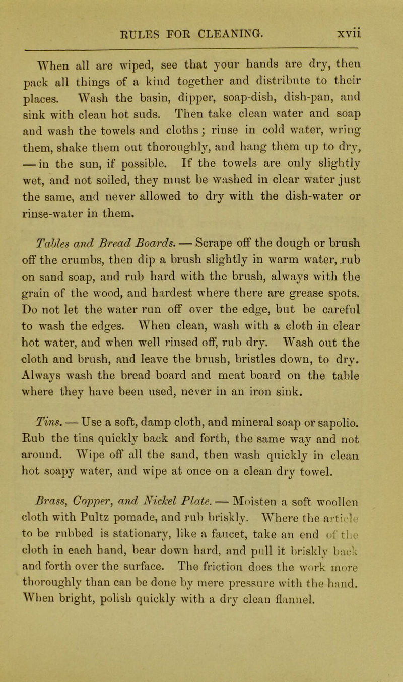 When all are wiped, see that your hands are dry, then pack all things of a kind together and distribute to their places. Wash the basin, dipper, soap-dish, dish-pan, and sink with clean hot suds. Then take clean water and soap and wash the towels and cloths; rinse in cold water, wring them, shake them out thoroughly, and hang them up to dry, — in the sun, if possible. If the towels are only slightly wet, and not soiled, they must be washed in clear water just the same, and never allowed to dry with the dish-water or rinse-water in them. Tables and Bread Boards. — Scrape off the dough or brush off the crumbs, then dip a brush slightly in warm water, .rub on sand soap, and rub hard with the brush, alwa}s with the grain of the wood, and hardest where there are grease spots. Do not let the water run off over the edge, but be careful to wash the edges. When clean, wash with a cloth in clear hot water, and when well rinsed off, rub dry. Wash out the cloth and brush, and leave the brush, bristles down, to dry. Always wash the bread board and meat board on the table where they have been used, never in an iron sink. Tins. — Use a soft, damp cloth, and mineral soap or sapolio. Rub the tins quickly back and forth, the same way and not around. Wipe off all the sand, then wash quickly in clean hot soapy water, and wipe at once on a clean dry towel. Brass, Copper, and Nickel Plate. — Moisten a soft woollen cloth with Pultz pomade, and rub briskly. Where the article to be rubbed is stationary, like a faucet, take an end of the cloth in each hand, bear down hard, and pull it briskly back and forth over the suiface. The friction does the work more thoroughly than can be done by mere pressure witli the hand. Wlien bright, polish quickly with a dry clean flannel.