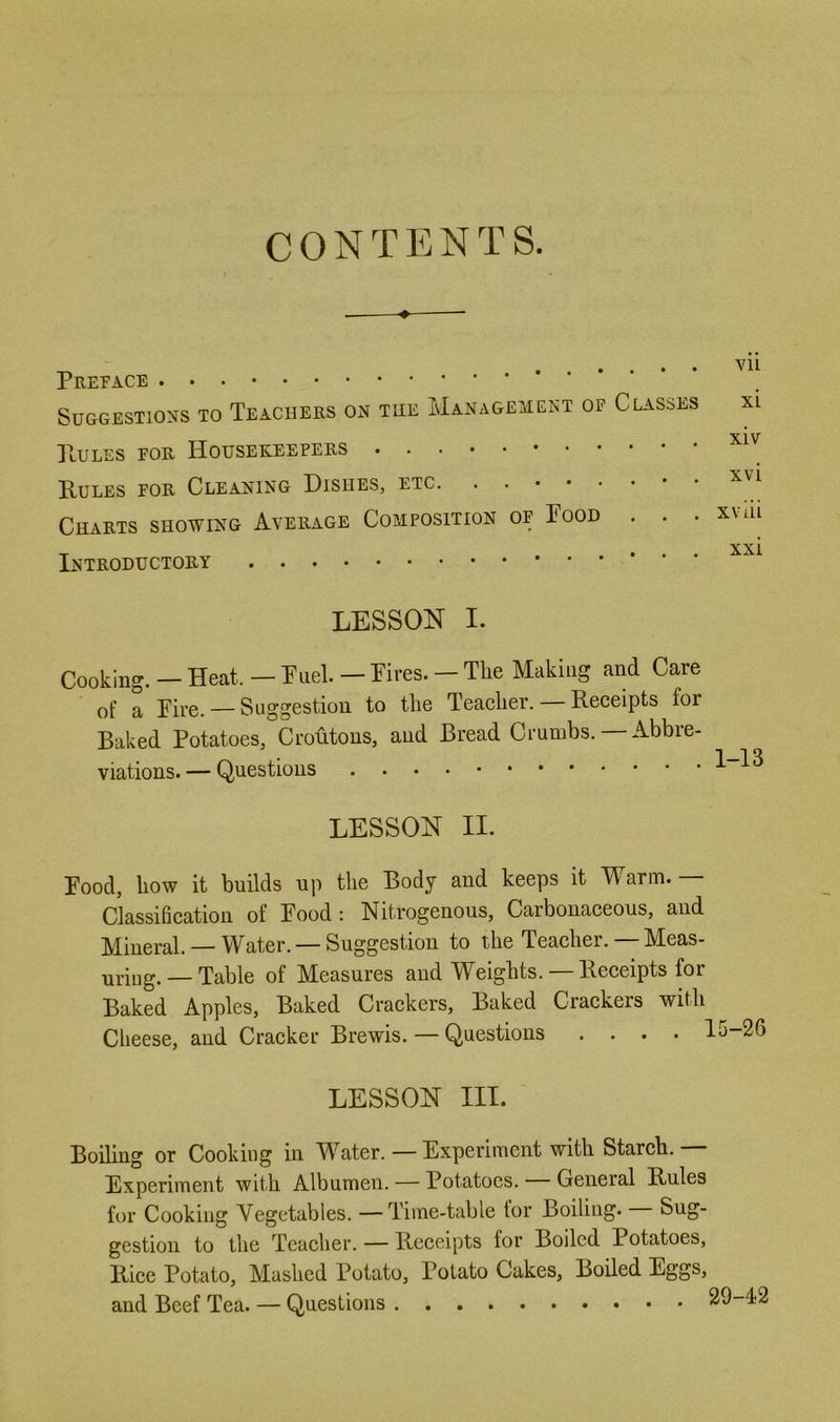 CONTENTS. ♦ Prepace Suggestions to Teachers on the Management of Classes xi XIV Pules eor Housekeepers Pules for Cleaning Dishes, etc. ...•.«•• ^ Charts showing Average Composition op Pood . . . xvui XXi Introductory ... LESSON I. Cooking. - Heat. - Puel. - Pires. - The Making and Care of a Pire. —Suggestion to the Teaeher. — Receipts for Baked Potatoes, Croutons, and Bread Crumbs. — Abbre- viations.— Questions 113 LESSON II. Pood, how it builds up the Body and keeps it M arm. Classification of Pood: Nitrogenous, Carbonaceous, and M^ineral. — Water. — Suggestion to the Teacher. M!eas- uriug. — Table of Measures and Weights. — Receipts for Baked Apples, Baked Crackers, Baked Crackers with Cheese, and Cracker Brewis. — Questions .... 15-26 LESSON III. Boding or Cooking in Water. — Experiment with Starch. — Experiment with Albumen. — Potatoes. General Pules for Cooking Vegetables. —Time-table for Boiling. Sug- gestion to the Teacher. — Receipts for Boiled Potatoes, Pice Potato, Mashed Potato, Potato Cakes, Boded Eggs, and Beef Tea. — Questions