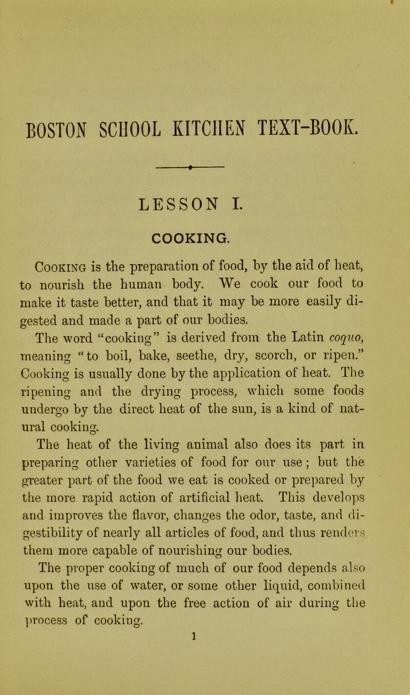 BOSTON SCHOOL KITCHEN TEXT-BOOK. ♦ LESSON I. COOKING. Cooking is the preparation of food, by the aid of heat, to nourish the human body. We cook our food to make it taste better, and that it may be more easily di- gested and made a part of our bodies. The word “cooking” is derived from the Latin coquo, meaning “to boil, bake, seethe, dry, scorch, or ripen.” Cooking is usually done by the application of heat. The ripening and the drying process, which some foods undergo by the direct heat of the sun, is a kind of nat- ural cookiii. O The heat of the living animal also does its part in preparing other varieties of food for our use; but the greater part of the food we eat is cooked or prepared by the more rapid action of artificial heat. This develops and improves the flavor, changes the odor, taste, and di- gestibility of nearly all articles of food, and thus renders them more capable of nourishing our bodies. The proper cooking of much of our food depends also upon the use of water, or some other liquid, combined with heat, and upon the free action of air during the ])rocess of cooking.