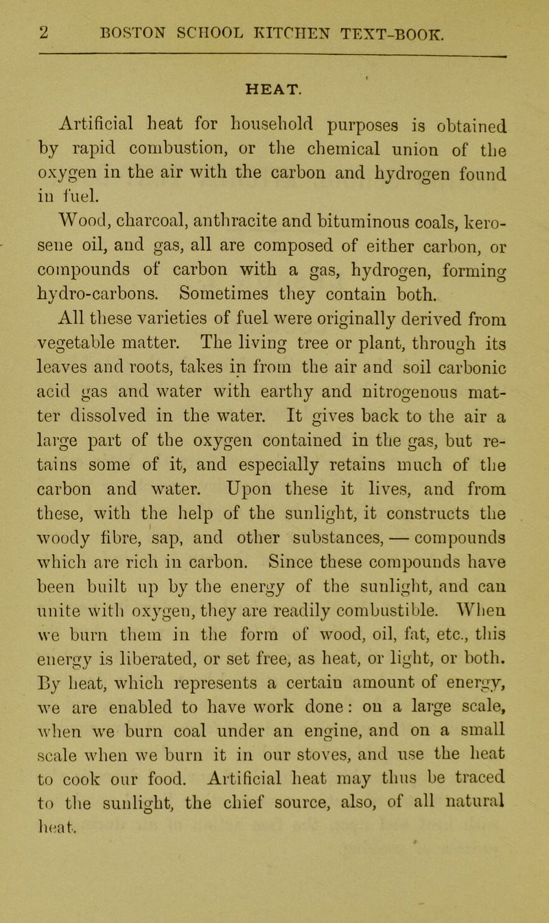 HEAT. Artificial heat for household purposes is obtained by rapid combustion, or tlie chemical union of the oxygen in the air with the carbon and hydrogen found in fuel. Wood, charcoal, antliracite and bituminous coals, kero- sene oil, and gas, all are composed of either carbon, or compounds of carbon with a gas, hydrogen, forming hydro-carbons. Sometimes tliey contain both. All these varieties of fuel were originally derived from vegetable matter. The living tree or plant, through its leaves and roots, takes in from the air and soil carbonic acid gas and water with earthy and nitrogenous mat- ter dissolved in the water. It gives back to the air a large part of the oxygen contained in the gas, but re- tains some of it, and especially retains much of the carbon and water. Upon these it lives, and from these, with the help of the sunlight, it constructs the woody fibre, sap, and other substances, — compounds which are rich in carbon. Since these compounds hav^e been built up by the energy of the sunlight, and can unite with oxygen, tliey are readily combustible. AVhen we burn them in the form of wood, oil, fat, etc., this energy is liberated, or set free, as heat, or light, or both. By heat, which represents a certain amount of energy, we are enabled to have work done: on a large scale, when we burn coal under an engine, and on a small scale when we burn it in our stoves, and use the heat to cook our food. Artificial heat may thus be traced to the sunlight, the chief source, also, of all natural heat.