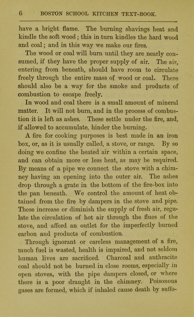 have a bright flame. The burning shavings heat and kindle the soft wood ; this in turn kindles the hard wood and coal; and in this way we make our fires. The wood or coal will burn until they are nearly con- sumed, if they have the proper supply of air. The air, entering from beneath, should have room to circulate freely through the entire mass of wood or coal. There should also be a way for the smoke and products of combustion to escape freely. In wood and coal there is a small amount of mineral matter. It will not burn, and in the process of combus- tion it is left as ashes. These settle under the fire, and, if allowed to accumulate, hinder the burning. A fire for cooking purposes is best made in an iron box, or, as it is usually called, a stove, or range. By so doing we confine the heated air within a certain space, and can obtain more or less heat, as may be required. By means of a pipe we connect the stove with a chim- ney having an opening into the outer air. The ashes drop through a grate in the bottom of the fire-box into the pan beneath. We control the amount of heat ob- tained from the fire by dampers in the stove and pipe. These increase or diminish the supply of fresh air, regu- late the circulation of hot air through the flues of the stove, and afford an outlet for the imperfectly burned carbon and products of combustion. Through ignorant or careless management of a fire, much fuel is wasted, health is impaired, and not seldom human lives are sacrificed. Charcoal and anthracite coal should not be burned in close rooms, especially in open stoves, with the pipe dampers closed, or where there is a poor draught in the chimney. Poisonous gases are formed, which if inhaled cause death by sufib-