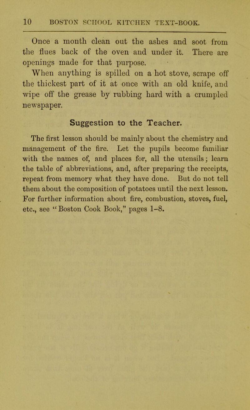 Once a month clean out the ashes and soot from the flues back of the oven and under it. There are openings made for that purpose. When anything is spilled on a hot stove, scrape off the thickest part of it at once with an old knife, and wipe off the grease by rubbing hard with a crumpled newspaper. Suggestion to the Teacher. The first lesson should be mainly about the chemistry and management of the fire. Let the pupils become familiar with the names of, and places for, all the utensils; learn the table of abbreviations, and, after preparing the receipts, repeat from memory what they have done. But do not tell them about the composition of potatoes until the next lesson. For further information about fire, combustion, stoves, fuel, etc., see “Boston Cook Book,” pages 1-8.