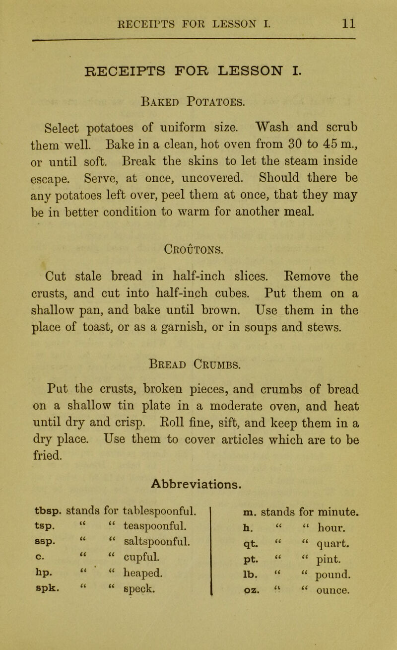 RECEIPTS FOR LESSON I. Baked Potatoes. Select potatoes of uniform size. Wash and scrub them well. Bake in a clean, hot oven from 30 to 45 m., or until soft. Break the skins to let the steam inside escape. Serve, at once, uncovered. Should there be any potatoes left over, peel them at once, that they may be in better condition to warm for another meal. Croutons. Cut stale bread in half-inch slices. Eemove the crusts, and cut into half-inch cubes. Put them on a shallow pan, and bake until brown. Use them in the place of toast, or as a garnish, or in soups and stews. Bread Crumbs. Put the crusts, broken pieces, and crumbs of bread on a shallow tin plate in a moderate oven, and heat until dry and crisp. Poll fine, sift, and keep them in a dry place. Use them to cover articles which are to be fried. Abbreviations. tbsp. stands for tablespoonful. m. stands for minute. tsp. u ‘‘ teaspoonful. h. a hour. ssp. u “ saltspoonful. qt. “ u quart. c. tt “ cupful. pt. “ cc pint. hp. (( “ heaped. lb. “ u pound. spk. (( “ speck. QZ. “ ounce.