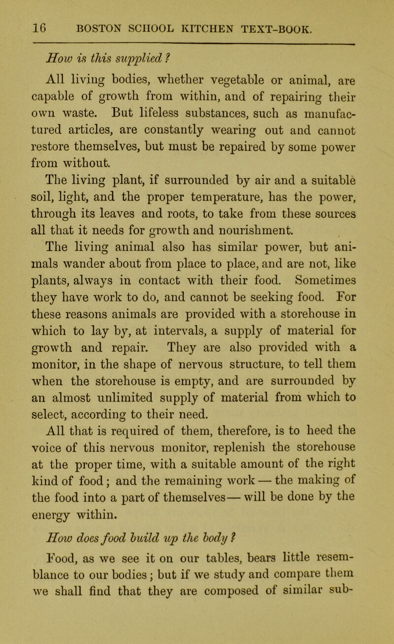 How is this supplied ? All living bodies, whether vegetable or animal, are capable of growth from within, and of repairing their own waste. But lifeless substances, such as manufac- tured articles, are constantly wearing out and cannot restore themselves, but must be repaired by some power from without. The living plant, if surrounded by air and a suitable soil, light, and the proper temperature, has the power, through its leaves and roots, to take from these sources all that it needs for growth and nourishment. The living animal also has similar power, but ani- mals wander about from place to place, and are not, like plants, always in contact with their food. Sometimes they have work to do, and cannot be seeking food. For these reasons animals are provided with a storehouse in which to lay by, at intervals, a supply of material for growth and repair. They are also provided with a monitor, in the shape of nervous structure, to tell them when the storehouse is empty, and are surrounded by an almost unlimited supply of material from which to select, according to their need. All that is required of them, therefore, is to heed the voice of this nervous monitor, replenish the storehouse at the proper time, with a suitable amount of the right kind of food; and the remaining work — the making of the food into a part of themselves— will be done by the energy within. How does food huild up the body ? Food, as we see it on our tables, bears little resem- blance to our bodies; but if we study and compare them we shall find that they are composed of similar sub-