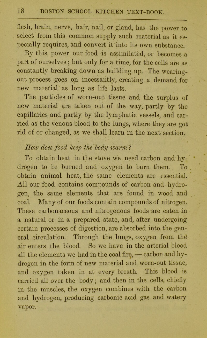 flesh, brain, nerve, hair, nail, or gland, has the power to select from this common supply such material as it es- pecially requires, and convert it into its own substance. By this power our food is assimilated, or becomes a part of ourselves ; but only for a time, for the cells are as constantly breaking down as building up. The wearing- out process goes on incessantly, creating a demand for new material as long as life lasts. The particles of worn-out tissue and the surplus of new material are taken out of the way, partly by the capillaries and partly by the lymphatic vessels, and car- ried as the venous blood to the lungs, where they are got rid of or changed, as we shall learn in the next section. t How does food keep the body ivarm ? To obtain heat in tlie stove we need carbon and hy- drogen to be burned and oxygen to burn them. To obtain animal heat, the same elements are essential. All our food contains compounds of carbon and hydro- gen, the same elements that are found in wood and coal. Many of our foods contain compounds of nitrogen. These carbonaceous and nitrogenous foods are eaten in a natural or in a prepared state, and, after undergoing certain processes of digestion, are absorbed into the gen- eral circulation. Through the lungs, oxygen from the' air enters the blood. So we have in the arterial blood all the elements we had in the coal fire, — carbon and liy- drogen in the form of new material and worn-out tissue, and oxygen taken in at every breath. This blood is carried all over the body; and then in the cells, chiefly in the muscles, the oxygen combines with the carbon and hydrogen, producing carbonic acid gas and watery vapor.