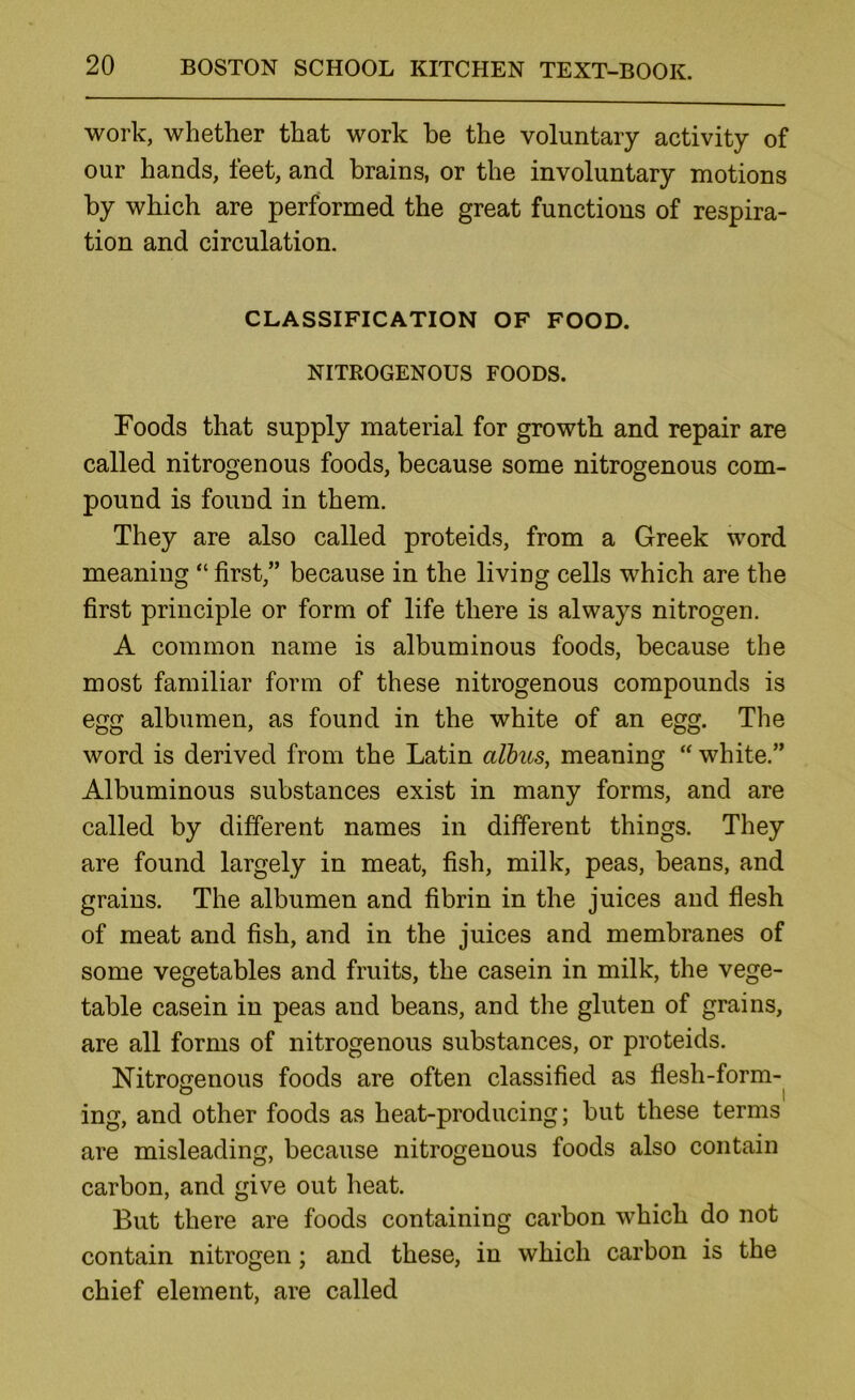 work, whether that work be the voluntary activity of our hands, feet, and brains, or the involuntary motions by which are performed the great functions of respira- tion and circulation. CLASSIFICATION OF FOOD. NITROGENOUS FOODS. Foods that supply material for growth and repair are called nitrogenous foods, because some nitrogenous com- pound is found in them. They are also called proteids, from a Greek word meaning “ first,” because in the living cells which are the first principle or form of life there is always nitrogen. A common name is albuminous foods, because the most familiar form of these nitrogenous compounds is egg albumen, as found in the white of an egg. The word is derived from the Latin alhus, meaning “ white.” Albuminous substances exist in many forms, and are called by different names in different things. They are found largely in meat, fish, milk, peas, beans, and grains. The albumen and fibrin in the juices and flesh of meat and fish, and in the juices and membranes of some vegetables and fruits, the casein in milk, the vege- table casein in peas and beans, and the gluten of grains, are all forms of nitrogenous substances, or proteids. Nitrogenous foods are often classified as flesh-form- o _ I ing, and other foods as heat-producing; but these terms are misleading, because nitrogenous foods also contain carbon, and give out heat. But there are foods containing carbon which do not contain nitrogen; and these, in which carbon is the chief element, are called