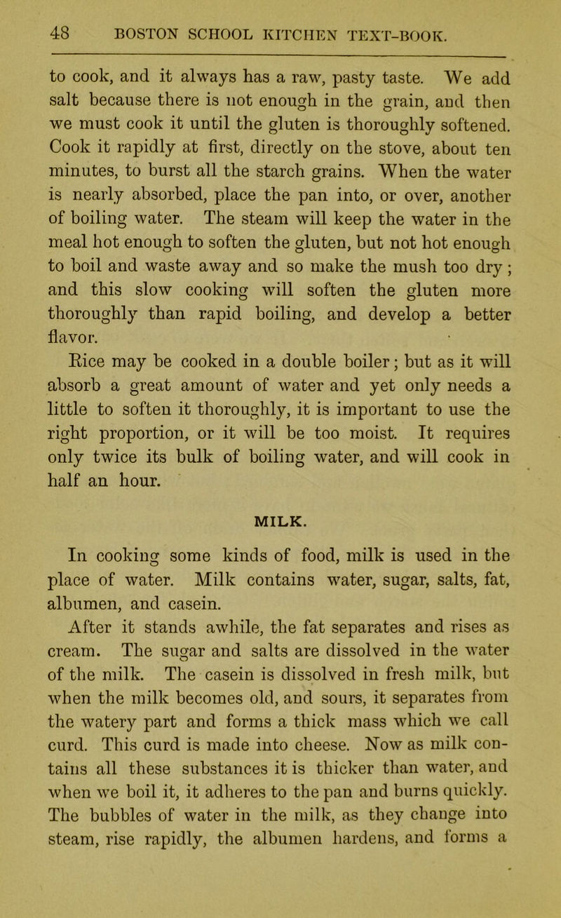 to cook, and it always has a raw, pasty taste. We add salt because there is not enough in the grain, and then we must cook it until the gluten is thoroughly softened. Cook it rapidly at first, directly on the stove, about ten minutes, to burst all the starch grains. When the water is nearly absorbed, place the pan into, or over, another of boiling water. The steam will keep the water in the meal hot enough to soften the gluten, but not hot enough to boil and waste away and so make the mush too dry; and this slow cooking will soften the gluten more thoroughly than rapid boiling, and develop a better flavor. Eice may be cooked in a double boiler; but as it will absorb a great amount of water and yet only needs a little to soften it thoroughly, it is important to use the right proportion, or it will be too moist. It requires only twice its bulk of boiling water, and will cook in half an hour. MILK. In cooking some kinds of food, milk is used in the place of water. Milk contains water, sugar, salts, fat, albumen, and casein. After it stands awhile, the fat separates and rises as cream. The sug^ar and salts are dissolved in the water of the milk. The casein is dissolved in fresh milk, but when the milk becomes old, and sours, it separates from the watery part and forms a thick mass which we call curd. This curd is made into cheese. Now as milk con- tains all these substances it is thicker than water, and when we boil it, it adheres to the pan and burns quickly. The bubbles of water in the milk, as they change into steam, rise rapidly, the albumen hardens, and forms a