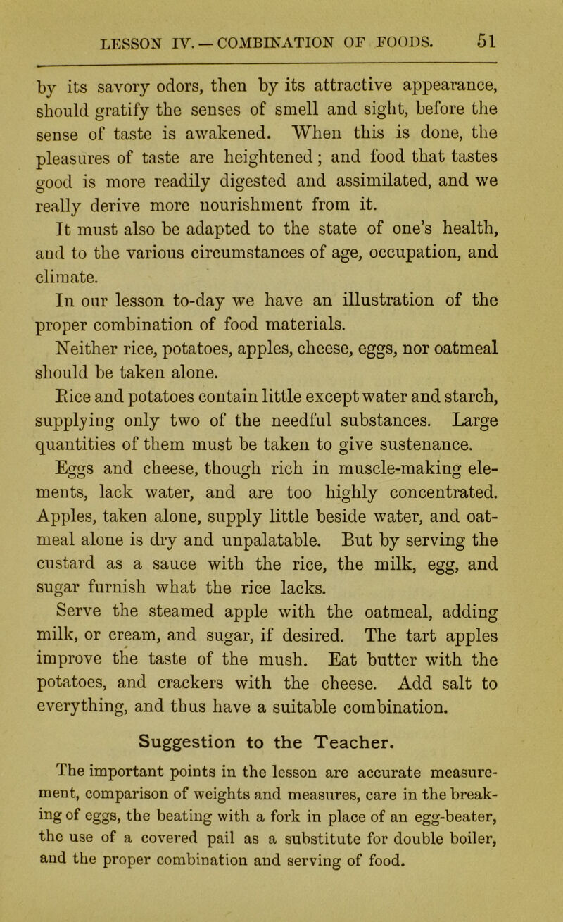 by its savory odors, then by its attractive appearance, should gratify the senses of smell and sight, before the sense of taste is awakened. When this is done, the pleasures of taste are heightened; and food that tastes good is more readily digested and assimilated, and we really derive more nourishment from it. It must also be adapted to the state of one’s health, and to the various circumstances of age, occupation, and climate. In our lesson to-day we have an illustration of the proper combination of food materials. Neither rice, potatoes, apples, cheese, eggs, nor oatmeal should be taken alone. Eice and potatoes contain little except water and starch, supplying only two of the needful substances. Large quantities of them must be taken to give sustenance. Eggs and cheese, though rich in muscle-making ele- ments, lack water, and are too highly concentrated. Apples, taken alone, supply little beside water, and oat- meal alone is dry and unpalatable. But by serving the custard as a sauce with the rice, the milk, egg, and sugar furnish what the rice lacks. Serve the steamed apple with the oatmeal, adding milk, or cream, and sugar, if desired. The tart apples improve the taste of the mush. Eat butter with the potatoes, and crackers with the cheese. Add salt to everything, and thus have a suitable combination. Suggestion to the Teacher. The important points in the lesson are accurate measure- ment, comparison of weights and measures, care in the break- ing of eggs, the beating with a fork in place of an egg-beater, the use of a covered pail as a substitute for double boiler, and the proper combination and serving of food.