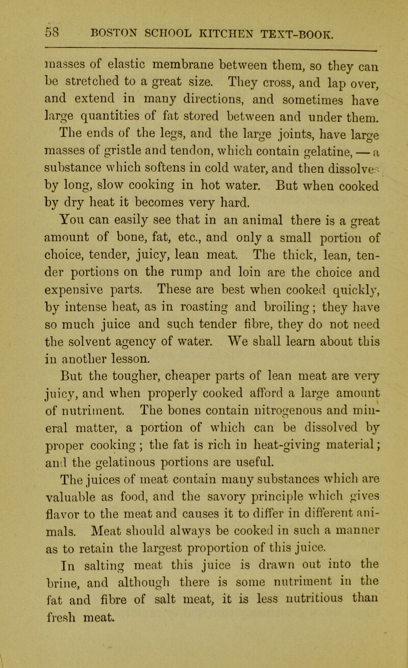 masses of elastic membrane between them, so they can be stretched to a great size. They cross, and lap over, and extend in many directions, and sometimes have large quantities of fat stored between and under them. The ends of the legs, and the large joints, have large masses of gristle and tendon, which contain gelatine, — a substance which softens in cold water, and then dissolves by long, slow cooking in hot water. But when cooked by dry heat it becomes very hard. You can easily see that in an animal there is a great amount of bone, fat, etc., and only a small portion of choice, tender, juicy, lean meat. The thick, lean, ten- der portions on the rump and loin are the choice and expensive parts. These are best when cooked quickly, by intense heat, as in roasting and broiling; they have so much juice and such tender fibre, they do not need the solvent agency of water. We shall learn about this in another lesson. But the tougher, cheaper parts of lean meat are very juicy, and when properly cooked afford a large amount of nutriment. The bones contain nitrogenous and min- eral matter, a portion of which can be dissolved by proper cooking; the fat is rich in heat-giving material; and the gelatinous portions are useful. The juices of meat contain many substances which are valuable as food, and the savory principle which gives flavor to the meat and causes it to differ in different ani- mals. Meat should always be cooked in such a manner as to retain the largest proportion of tliis juice. In salting meat this juice is drawn out into the brine, and although there is some nutriment in the fat and fibre of salt meat, it is less nutritious than fresh meat.