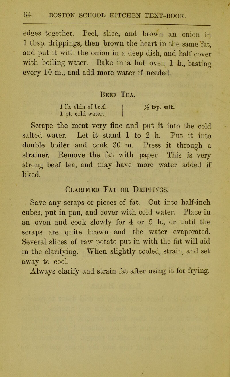 edges together. Peel, slice, and brown an onion in 1 tbsp. drippings, then brown the heart in the same^at, and put it with the onion in a deep dish, and half cover with boiling water. Bake in a hot oven 1 h., basting every 10 m., and add more water if needed. Beef Tea. 1 lb. shin of beef. 1 pt. cold water. Yz tsp. salt. Scrape the meat very fine and put it into the cold salted water. Let it stand 1 to 2 h. Put it into double boiler and cook 30 m. Press it through a strainer. Eemove the fat with paper. This is very strong beef tea, and may have more water added if liked. Clarified Fat or Drippings. Save any scraps or pieces of fat. Cut into half-inch cubes, put in pan, and cover with cold water. Place in an oven and cook slowly for 4 or 5 h., or until the scraps are quite brown and the water evaporated. Several slices of raw potato put in with the fat will aid in the clarifying. When slightly cooled, strain, and set away to cool. Always clarify and strain fat after using it for frying.