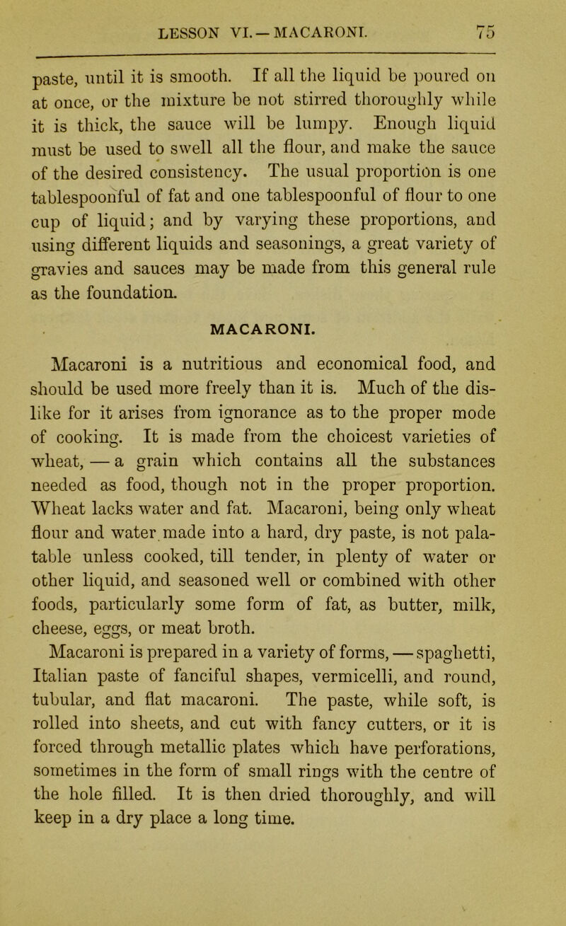 LESSON VL —MACARONI. paste, until it is smooth. If all the liquid be poured on at once, or the mixture be not stirred thoroughly while it is thick, the sauce will be lumpy. Enough liquid must be used to swell all the flour, and make the sauce of the desired consistency. The usual proportion is one tablespoonful of fat and one tablespoonful of flour to one cup of liquid; and by varying these proportions, and using difi*erent liquids and seasonings, a great variety of gravies and sauces may be made from this general rule as the foundation. MACARONI. Macaroni is a nutritious and economical food, and should be used more freely than it is. Much of the dis- like for it arises from ignorance as to the proper mode of cooking. It is made from the choicest varieties of wdieat, — a grain which contains all the substances needed as food, though not in the proper proportion. Wheat lacks water and fat. Macaroni, being only wheat flour and water made into a hard, dry paste, is not pala- table unless cooked, till tender, in plenty of water or other liquid, and seasoned well or combined with other foods, particularly some form of fat, as butter, milk, cheese, eggs, or meat broth. Macaroni is prepared in a variety of forms, — spaghetti, Italian paste of fanciful shapes, vermicelli, and round, tubular, and flat macaroni. The paste, while soft, is rolled into sheets, and cut with fancy cutters, or it is forced through metallic plates which have perforations, sometimes in the form of small rings with the centre of the hole filled. It is then dried thoroughly, and will keep in a dry place a long time.