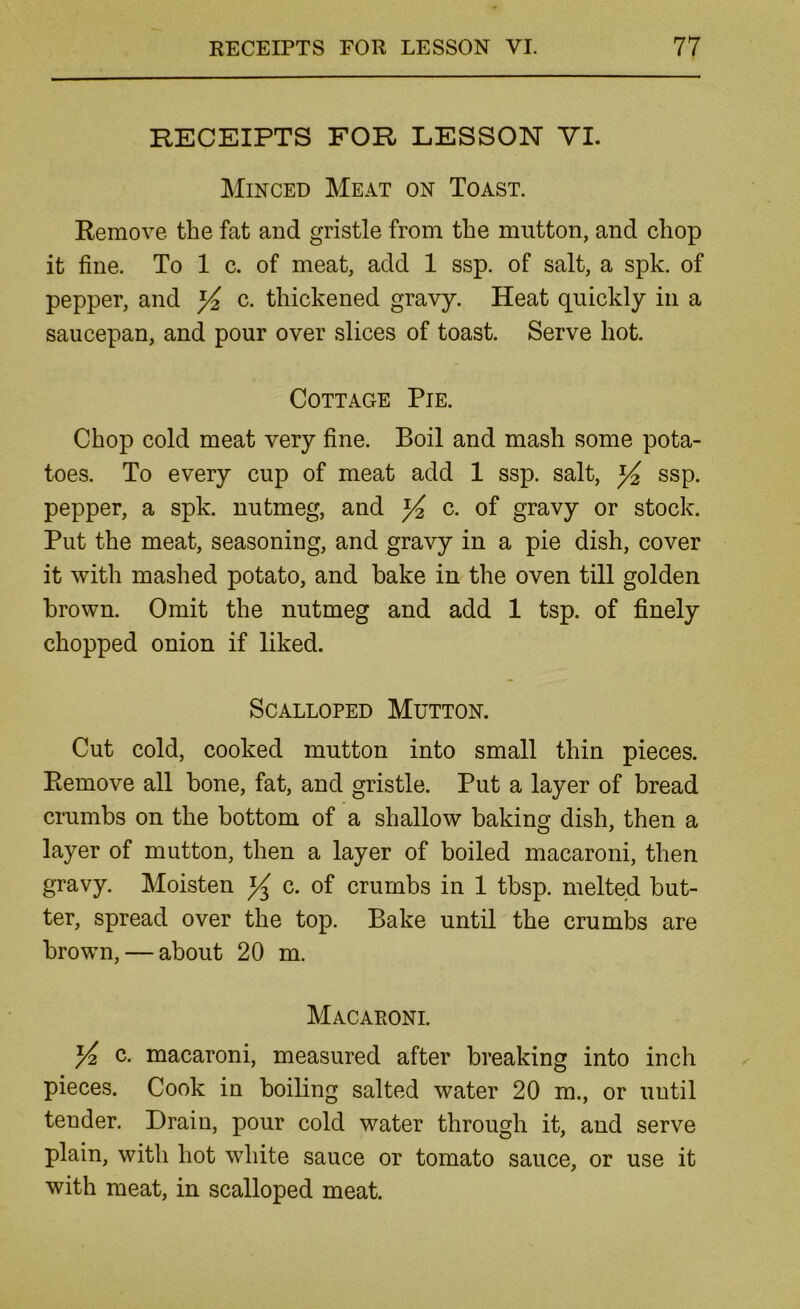 RECEIPTS FOR LESSON VI. Minced Meat on Toast. Remove the fat and gristle from the mutton, and chop it fine. To 1 c. of meat, add 1 ssp. of salt, a spk. of pepper, and ^ c. thickened gravy. Heat quickly in a saucepan, and pour over slices of toast. Serve hot. Cottage Pie. Chop cold meat very fine. Boil and mash some pota- toes. To every cup of meat add 1 ssp. salt, ssp. pepper, a spk. nutmeg, and c. of gravy or stock. Put the meat, seasoning, and gravy in a pie dish, cover it with mashed potato, and hake in the oven till golden brown. Omit the nutmeg and add 1 tsp. of finely chopped onion if liked. Scalloped Mutton. Cut cold, cooked mutton into small thin pieces. Remove all bone, fat, and gristle. Put a layer of bread crumbs on the bottom of a shallow bakincr dish, then a layer of mutton, then a layer of boiled macaroni, then gravy. Moisten c. of crumbs in 1 tbsp. melted but- ter, spread over the top. Bake until the crumbs are brown, — about 20 m. Macaroni. ^ c. macaroni, measured after breaking into inch pieces. Cook in boiling salted water 20 m., or until tender. Drain, pour cold water through it, and serve plain, with hot white sauce or tomato sauce, or use it with meat, in scalloped meat.