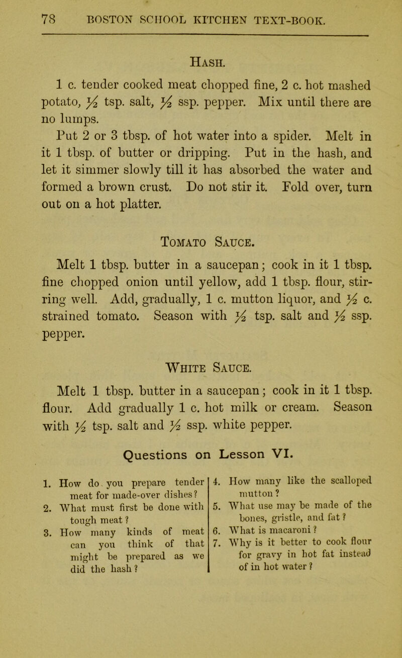 Hash. 1 c. tender cooked meat chopped fine, 2 c. hot mashed potato, ^ tsp. salt, ^ ssp. pepper. Mix until there are no lumps. Put 2 or 3 tbsp. of hot water into a spider. Melt in it 1 tbsp. of butter or dripping. Put in the hash, and let it simmer slowly till it has absorbed the water and formed a brown crust. Do not stir it. Fold over, turn out on a hot platter. Tomato Sauce. Melt 1 tbsp. butter in a saucepan; cook in it 1 tbsp. fine cliopped onion until yellow, add 1 tbsp. fiour, stir- ring well. Add, gradually, 1 c. mutton liquor, and ^ c. strained tomato. Season with ^ tsp. salt and ^ ssp. pepper. White Sauce. Melt 1 tbsp. butter in a saucepan; cook in it 1 tbsp. flour. Add gradually 1 c. hot milk or cream. Season with tsp. salt and ssp. white pepper. Questions on Lesson VI. 1. How do you prepare tender meat for made-over dishes? 2. What must first be done with tough meat ? 3. How many kinds of meat can you think of that might be pi'epared as we did the hash ? 4. How many like the scalloped mutton ? 5. What use may be made of the bones, gristle, and fat ? 6. What is macaroni ? 7. Why is it better to cook flour for gravy in hot fat instead of in hot water ?