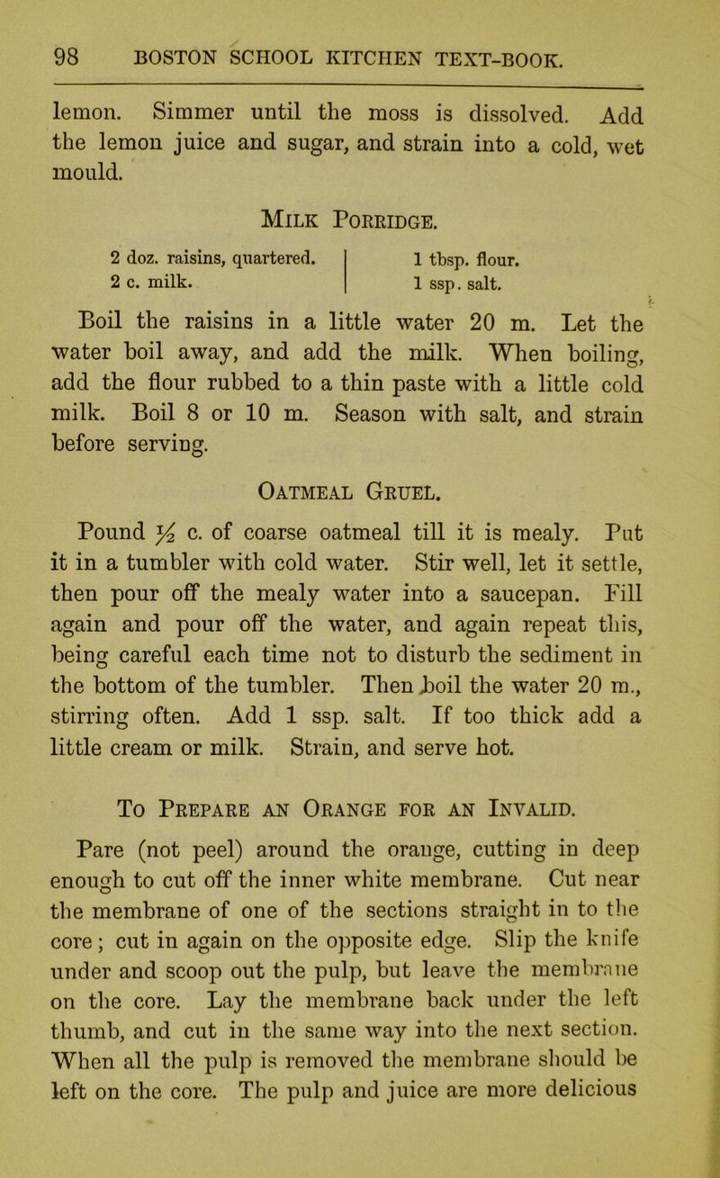 lemon. Simmer until the moss is dissolved. Add the lemon juice and sugar, and strain into a cold, wet mould. Boil the raisins in a little water 20 m. Let the water boil away, and add the milk. When boiling, add the flour rubbed to a thin paste with a little cold milk. Boil 8 or 10 m. Season with salt, and strain before serving. Pound Y2 c. of coarse oatmeal till it is mealy. Put it in a tumbler with cold water. Stir well, let it settle, then pour off the mealy water into a saucepan. Fill again and pour off the water, and again repeat this, being careful each time not to disturb the sediment in the bottom of the tumbler. Then boil the water 20 m., stirring often. Add 1 ssp. salt. If too thick add a little cream or milk. Strain, and serve hot. To Prepare an Orange for an Invalid. Pare (not peel) around the orange, cutting in deep enough to cut off the inner white membrane. Cut near the membrane of one of the sections straight in to tlie core; cut in again on the opposite edge. Slip the knife under and scoop out the pulp, but leave the membrane on the core. Lay the membrane back under the left thumb, and cut in the same way into the next section. When all the pulp is removed the membrane should be left on the core. The pulp and juice are more delicious Milk Porridge. 2 doz. raisins, quartered. 2 c. milk. 1 tbsp. flour. 1 ssp. salt. Oatmeal Gruel.