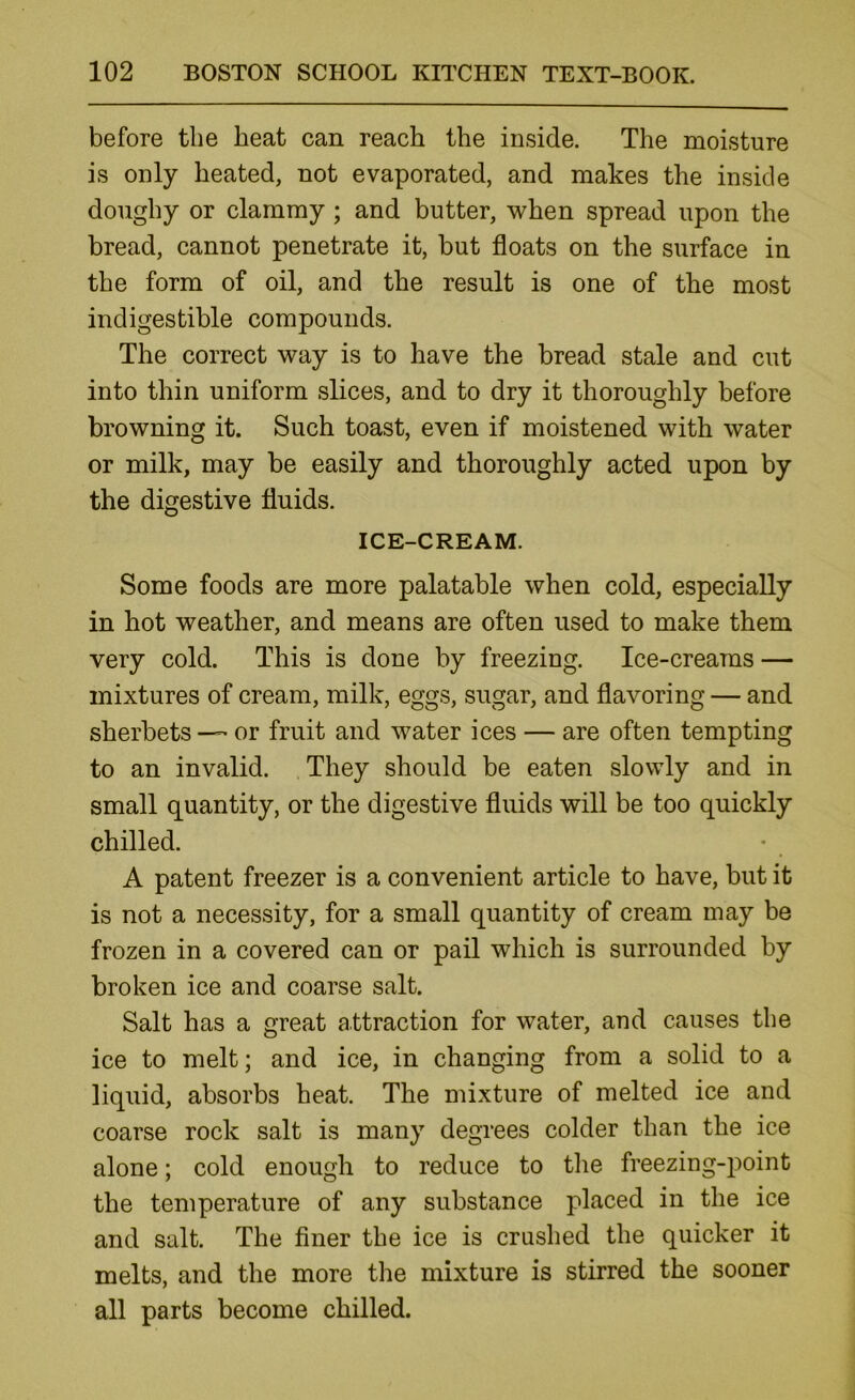 before the heat can reach the inside. The moisture is only heated, not evaporated, and makes the inside doughy or clammy; and hutter, when spread upon the bread, cannot penetrate it, but floats on the surface in the form of oil, and the result is one of the most indigestible compounds. The correct way is to have the bread stale and cut into thin uniform slices, and to dry it thoroughly before browning it. Such toast, even if moistened with water or milk, may be easily and thoroughly acted upon by the digestive fluids. ICE-CREAM. Some foods are more palatable when cold, especially in hot weather, and means are often used to make them very cold. This is done by freezing. Ice-creams — mixtures of cream, milk, eggs, sugar, and flavoring — and sherbets — or fruit and water ices — are often tempting to an invalid. .They should be eaten slowly and in small quantity, or the digestive fluids will be too quickly chilled. A patent freezer is a convenient article to have, hut it is not a necessity, for a small quantity of cream may he frozen in a covered can or pail which is surrounded by broken ice and coarse salt. Salt has a great attraction for water, and causes the ice to melt; and ice, in changing from a solid to a liquid, absorbs heat. The mixture of melted ice and coarse rock salt is many degrees colder than the ice alone; cold enough to reduce to the freezing-point the temperature of any substance placed in the ice and salt. The finer the ice is cruslied the quicker it melts, and the more the mixture is stirred the sooner all parts become chilled.