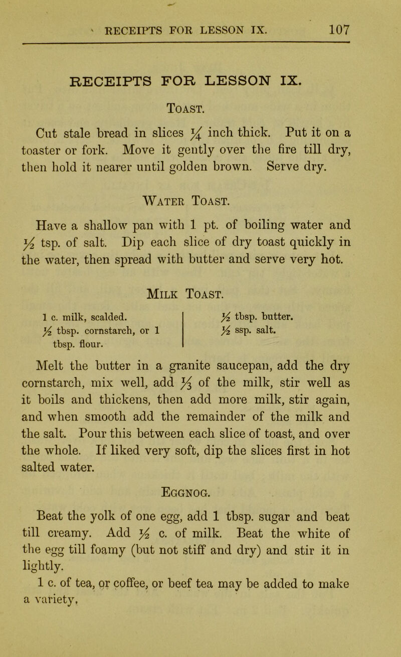 RECEIPTS FOR LESSON IX. Toast. Cut stale bread in slices ^ inch thick. Put it on a toaster or fork. Move it gently over the fire till dry, then hold it nearer until golden brown. Serve dry. Water Toast. Have a shallow pan with 1 pt. of boiling water and ^ tsp. of salt. Dip each slice of dry toast quickly in the water, then spread with butter and serve very hot. Milk Toast. 1 c. milk, scalded. Yz tbsp. butter. Y tbsp. cornstarch, or 1 Yz ssp. salt, tbsp. flour. Melt the butter in a granite saucepan, add the dry cornstarch, mix well, add ^ of the milk, stir well as it boils and thickens, then add more milk, stir again, and when smooth add the remainder of the milk and the salt. Pour this between each slice of toast, and over the whole. If liked very soft, dip the slices first in hot salted water. Eggnog. Beat the yolk of one egg, add 1 tbsp. sugar and beat till creamy. Add ^ c. of milk. Beat the white of tlie egg till foamy (but not stiff and dry) and stir it in lightly. 1 c. of tea, or coffee, or beef tea may be added to make a variety,