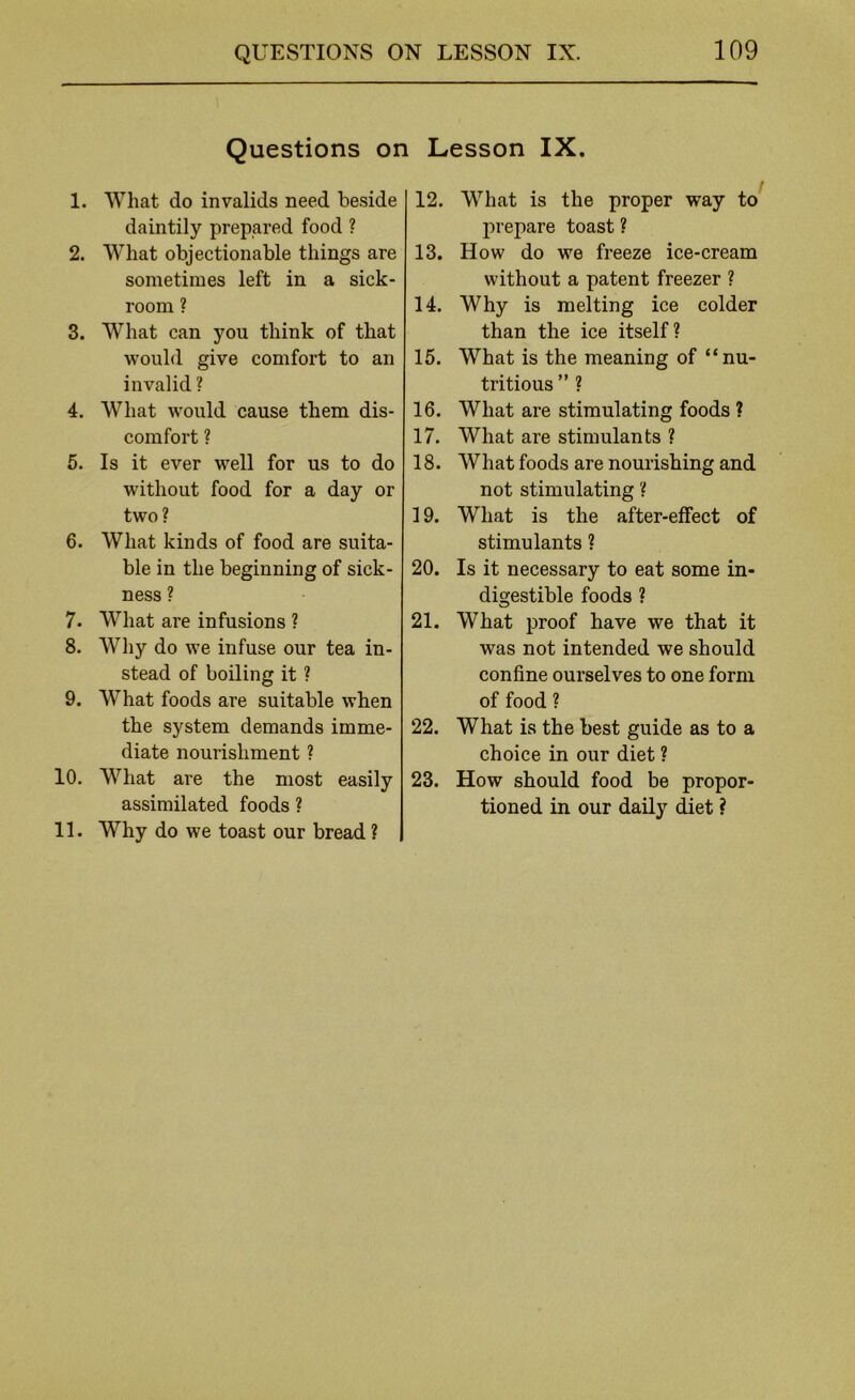 Questions on Lesson IX, 1. What do invalids need beside daintily prepared food ? 2. What objectionable things are sometimes left in a sick- room ? 3. What can you think of that would give comfort to an invalid ? 4. What would cause them dis- comfort ? 5. Is it ever well for us to do without food for a day or two? 6. What kinds of food are suita- ble in the beginning of sick- ness ? 7. What are infusions ? 8. AVhy do we infuse our tea in- stead of boiling it ? 9. What foods are suitable when the system demands imme- diate nourishment ? 10. What are the most easily assimilated foods ? 11. Why do we toast our bread ? 12. What is the proper way to^ prepare toast ? 13. How do we freeze ice-cream without a patent freezer ? 14. Why is melting ice colder than the ice itself? 15. What is the meaning of “nu- tritious ” ? 16. What are stimulating foods ? 17. What are stimulants ? 18. What foods are nourishing and not stimulating ? 19. What is the after-effect of stimulants ? 20. Is it necessary to eat some in- digestible foods ? 21. What proof have we that it was not intended we should confine ourselves to one form of food ? 22. What is the best guide as to a choice in our diet ? 23. How should food be propor- tioned in our daily diet ?