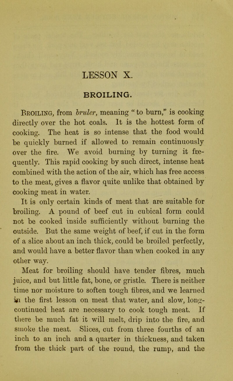 LESSON X. BROILING. Broiling, from Irulcr, meaning “ to burn,” is cooking directly over the hot coals. It is the hottest form of cookino'. The heat is so intense that the food would O be quickly burned if allowed to remain continuously over the fire. We avoid burning by turning it fre- quently. This rapid cooking by such direct, intense heat combined with the action of the air, which has free access to the meat, gives a flavor quite unlike that obtained by cooking meat in water. It is only certain kinds of meat that are suitable for broiling. A pound of beef cut in cubical form could not be cooked inside sufficiently without burning the outside. But the same weight of beef, if cut in the form of a slice about an inch thick, could be broiled perfectly, and would have a better flavor than when cooked in any other way. Meat for broiling should have tender fibres, much juice, and but little fat, bone, or gristle. There is neither time nor moisture to soften tough fibres, and we learned iii the first lesson on meat that water, and slow, long- continued heat are necessary to cook tough meat. If there be much fat it will melt, drip into the fire, and smoke the meat. Slices, cut from three fourths of an inch to an inch and a quarter in thickness, and taken from the thick part of the round, the rump, and the