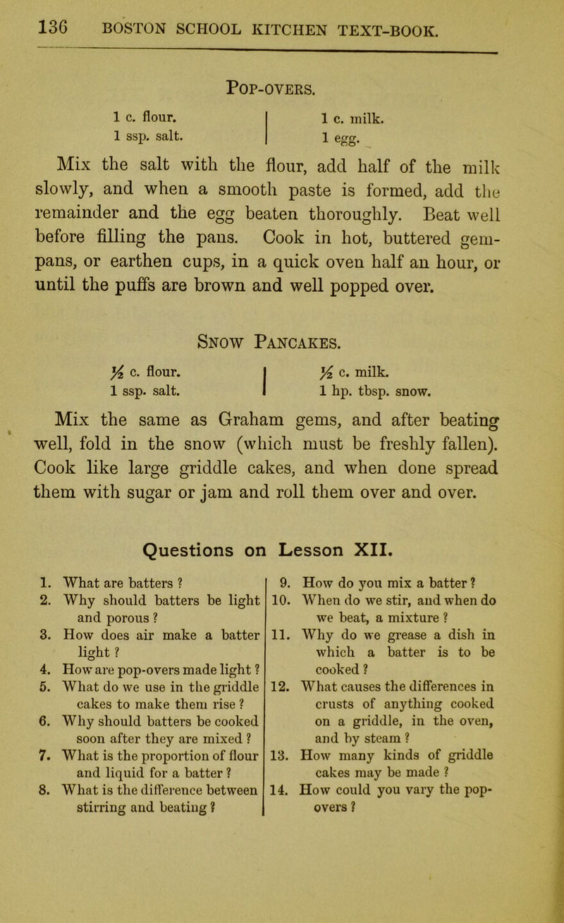 POP-OVERS. 1 c. flour. 1 c. milk. 1 ssp. salt. 1 egg. Mix the salt with the flour, add half of the milk slowly, and when a smooth paste is formed, add the remainder and the egg beaten thoroughly. Beat well before filling the pans. Cook in hot, buttered gem- pans, or earthen cups, in a quick oven half an hour, or until the puffs are brown and well popped over. Snow Pancakes. yi c. flour. I c. milk. 1 ssp. salt. I 1 hp. tbsp. snow. Mix the same as Graham gems, and after beating well, fold in the snow (which must be freshly fallen). Cook like large griddle cakes, and when done spread them with sugar or jam and roll them over and over. Questions on Lesson XII. 1. What are batters ? 2. Why should batters be light and porous ? 3. How does air make a batter light ? 4. How are pop-overs made light ? 5. What do we use in the griddle cakes to make them rise ? 6. Why should batters be cooked soon after they are mixed ? 7. What is the proportion of flour and liquid for a batter ? 8. What is the dilference between stirring and beating ? 9. How do you mix a batter ? 10. When do we stir, and when do we beat, a mixture ? 11. Why do we grease a dish in which a batter is to be cooked ? 12. What causes the differences in crusts of anything cooked on a griddle, in the oven, and by steam ? 13. How many kinds of griddle cakes may be made ? 14. How could you vary the pop- overs ?