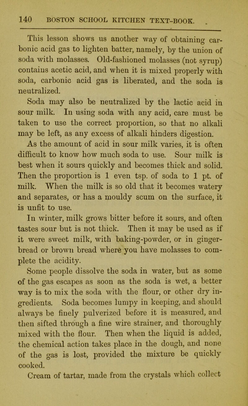 This lesson shows us another way of obtaining car- bonic acid gas to lighten batter, namely, by the union of soda with molasses. Old-fashioned molasses (not syrup) contains acetic acid, and when it is mixed properly with soda, carbonic acid gas is liberated, and the soda is neutralized. Soda may also be neutralized by the lactic acid in sour milk. In using soda with any acid, care must be taken to use the correct proportion, so that no alkali may be left, as any excess of alkali hinders digestion. As the amount of acid in sour milk varies, it is often difficult to know how much soda to use. Sour milk is best when it sours quickly and becomes thick and solid. Then the proportion is 1 even tsp. of soda to 1 pt. of milk. When the milk is so old that it becomes watery and separates, or has a mouldy scum on the surface, it is unfit to use. In winter, milk grows bitter before it sours, and often tastes sour but is not thick. Then it may be used as if it were sweet milk, with baking-powder, or in ginger- bread or brown bread where you have molasses to com- plete the acidity. Some people dissolve the soda in water, but as some of the gas escapes as soon as the soda is wet, a better way is to mix the soda with the flour, or other dry in- gredients. Soda becomes lumpy in keeping, and should always be finely pulverized before it is measured, and then sifted through a fine wire strainer, and thoroughly mixed with the flour. Then when the liquid is added, the chemical action takes place in the dough, and none of the gas is lost, provided the mixture be quickly cooked. Cream of tartar, made from the crystals which collect