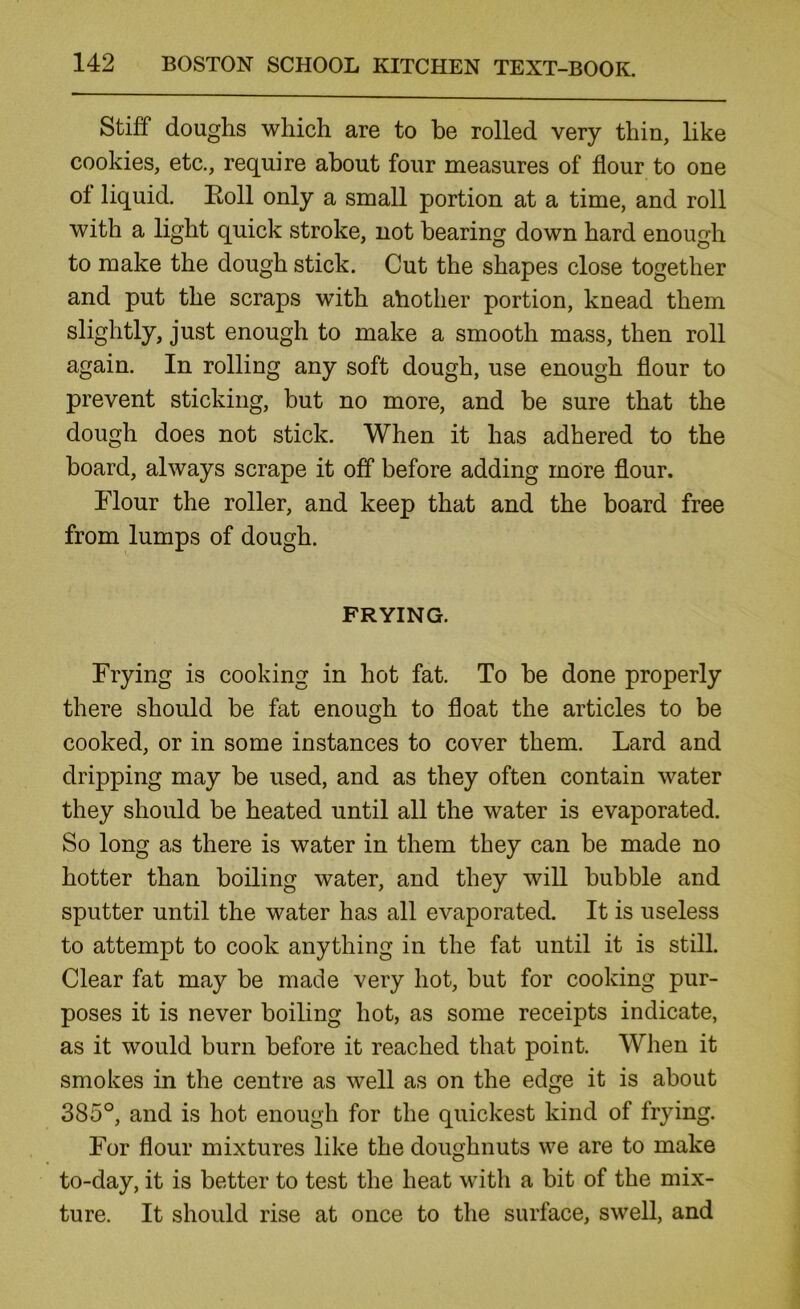 Stiff doughs which are to he rolled very thin, like cookies, etc., require about four measures of flour to one of liquid. Eoll only a small portion at a time, and roll with a light quick stroke, not bearing down hard enough to make the dough stick. Cut the shapes close together and put the scraps with ahother portion, knead them slightly, just enough to make a smooth mass, then roll again. In rolling any soft dough, use enough flour to prevent sticking, but no more, and be sure that the dough does not stick. When it has adhered to the board, always scrape it off before adding more flour. Flour the roller, and keep that and the board free from lumps of dough. FRYING. Frying is cooking in hot fat. To be done properly there should be fat enough to float the articles to be cooked, or in some instances to cover them. Lard and dripping may be used, and as they often contain water they should be heated until all the water is evaporated. So long as there is water in them they can be made no hotter than boiling water, and they will bubble and sputter until the water has all evaporated. It is useless to attempt to cook anything in the fat until it is still. Clear fat may be made very hot, but for cooking pur- poses it is never boiling hot, as some receipts indicate, as it would burn before it reached that point. When it smokes in the centre as well as on the edge it is about 385°, and is hot enough for the quickest kind of frying. For flour mixtures like the doughnuts we are to make to-day, it is better to test the heat with a bit of the mix- ture. It should rise at once to the surface, swell, and