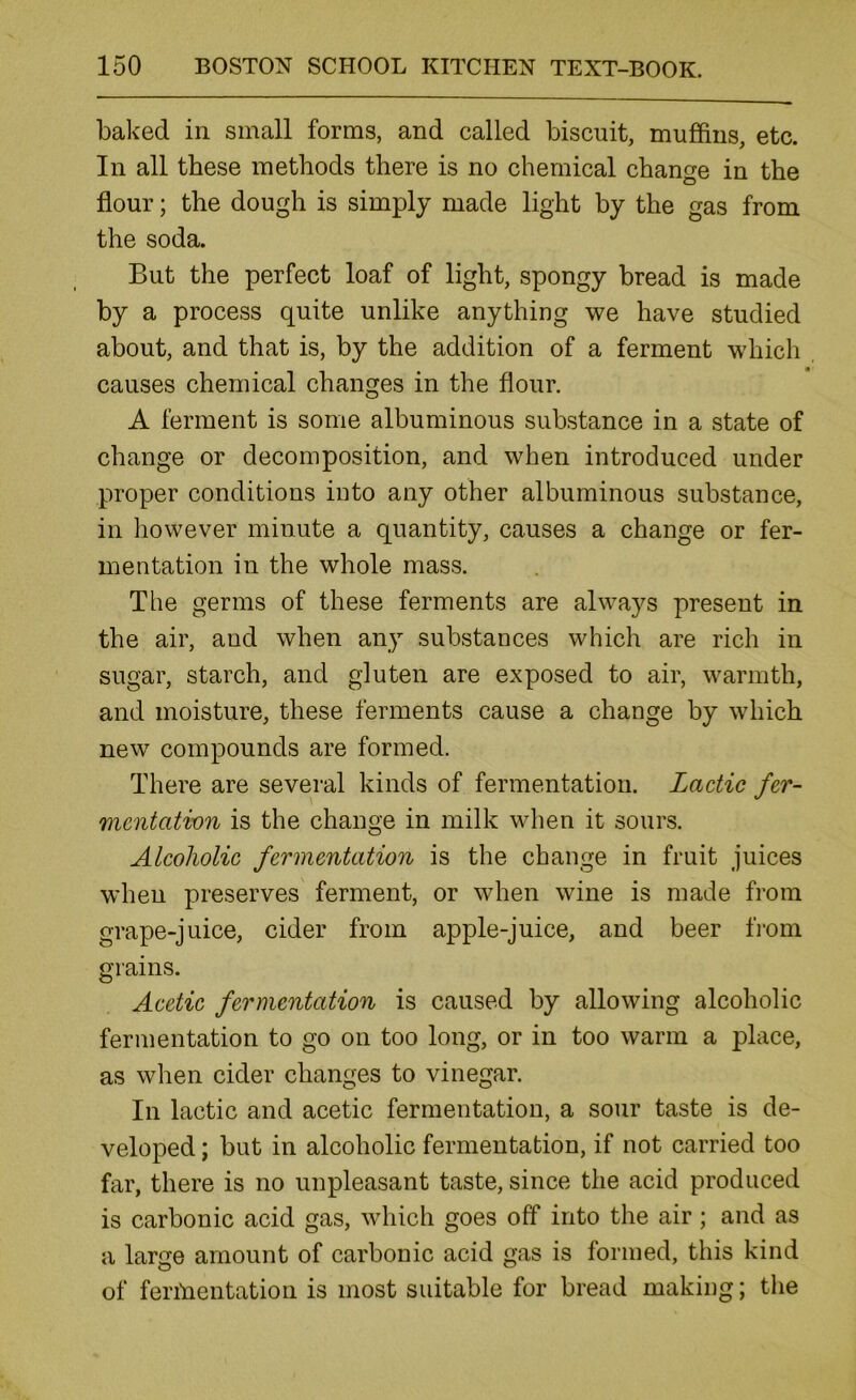 baked in small forms, and called biscuit, muffins, etc. In all these methods there is no chemical change in the flour; the dough is simply made light by the gas from the soda. But the perfect loaf of light, spongy bread is made by a process quite unlike anything we have studied about, and that is, by the addition of a ferment which causes chemical changes in the flour. A ferment is some albuminous substance in a state of change or decomposition, and when introduced under proper conditions into any other albuminous substance, in however minute a quantity, causes a change or fer- mentation in the whole mass. The germs of these ferments are always present in the air, and when any substances which are rich in sugar, starch, and gluten are exposed to air, warmth, and moisture, these ferments cause a change by which new compounds are formed. There are several kinds of fermentation. Lactic fer- mentation is the change in milk when it sours. Alcoholic fermentation is the change in fruit juices wheu preserves ferment, or when wine is made from grape-juice, cider from apple-juice, and beer from grains. Acetic fermentation is caused by allowing alcoholic fermentation to go on too long, or in too warm a place, as when cider changes to vinegar. In lactic and acetic fermentation, a sour taste is de- veloped ; but in alcoholic fermentation, if not carried too far, there is no unpleasant taste, since the acid produced is carbonic acid gas, which goes off into the air ; and as a large amount of carbonic acid gas is formed, this kind of fermentation is most suitable for bread making; the