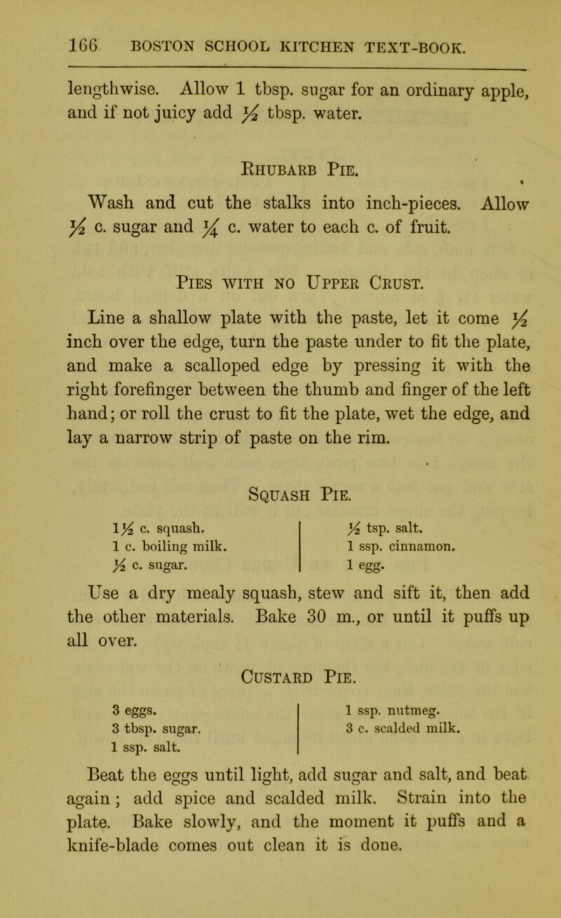 lengthwise. Allow 1 tbsp. sugar for an ordinary apple, and if not juicy add yi tbsp. water. Ehubarb Pie. Wash and cut the stalks into inch-pieces. Allow ^ c. sugar and c. water to each c. of fruit. Pies with no Upper Crust. Line a shallow plate with the paste, let it come ^ inch over the edge, turn the paste under to fit the plate, and make a scalloped edge by pressing it with the right forefinger between the thumb and finger of the left hand; or roll the crust to fit the plate, wet the edge, and lay a narrow strip of paste on the rim. Squash Pie. c- squash. 1 c. boiling milk, c. sugar. tsp. salt. 1 ssp. cinnamon. 1 egg. Use a dry mealy squash, stew and sift it, then add the other materials. Bake 30 m., or until it puffs up all over. Custard Pie. 3 eggs. 1 ssp. nutmeg. 3 tbsp. sugar. 3 c. scalded milk. 1 ssp. salt. Beat the eggs until light, add sugar and salt, and beat again; add spice and scalded milk. Strain into the plate. Bake slowly, and the moment it puffs and a knife-blade comes out clean it is done.