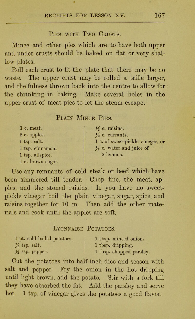 Pies with Two Crusts. Mince and other pies which are to have both upper and under crusts should be baked on flat or very shal- low plates. Ptoll each crust to fit the plate that there may be no waste. The upper crust may be rolled a trifle larger, and the fulness thrown back into the centre to allow for > the shrinking in baking. Make several holes in the upper crust of meat pies to let the steam escape. Plain Mince Pies. 1 c. meat. 2 c. apples. 1 tsp. salt. 1 tsp. cinnamon. 1 tsp. allspice. 1 c. brown sugar. ]/2 c. raisins. ^ c. currants. 1 c. of sweet-pickle vinegar, or ^ c. water and juice of 2 lemons. Use any remnants of cold steak or beef, which have been simmered till tender. Chop fine, the meat, ap- ples, and the stoned raisins. If you have no sweet- pickle vinegar boil the plain vinegar, sugar, spice, and raisins together for 10 m. Then add the other mate- rials and cook until the apples are soft. Lyonnaise Potatoes. 1 pt. cold boiled potatoes. Yz tsp. salt. Yi ssp. pepper. 1 tbsp. minced onion. 1 tbsp. dripping. 1 tbsp. chopped parsley. Cut the potatoes into half-inch dice and season with salt and pepper. Fry the onion in the hot dripping until light brown, add the potato. Stir with a fork till they have absorbed the fat. Add the parsley and serve hot. 1 tsp. of vinegar gives the potatoes a good flavor.