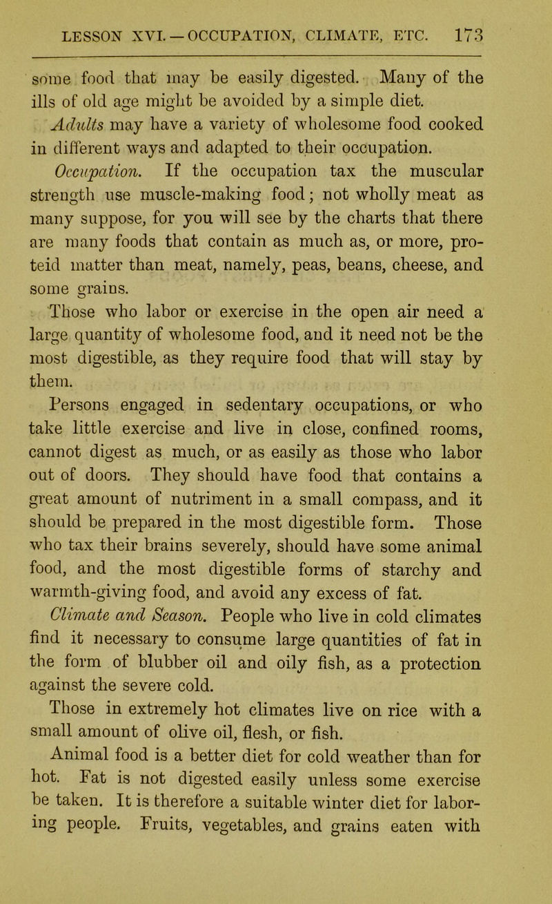 some food that may be easily digested. Many of the ills of old age might be avoided by a simple diet. Adults may have a variety of wholesome food cooked in different ways and adapted to their occupation. Occupation. If the occupation tax the muscular strength use muscle-making food; not wholly meat as many suppose, for you will see by the charts that there are many foods that contain as much as, or more, pro- teid matter than meat, namely, peas, beans, cheese, and some grains. Those who labor or exercise in the open air need a large quantit}^ of wholesome food, and it need not be the most digestible, as they require food that will stay by them. Persons engaged in sedentary occupations, or who take little exercise and live in close, confined rooms, cannot digest as much, or as easily as those who labor out of doors. They should have food that contains a great amount of nutriment in a small compass, and it should be prepared in the most digestible form. Those who tax their brains severely, should have some animal food, and the most digestible forms of starchy and warmth-giving food, and avoid any excess of fat. Climate and Season. People who live in cold climates find it necessary to consume large quantities of fat in the form of blubber oil and oily fish, as a protection against the severe cold. Those in extremely hot climates live on rice with a small amount of olive oil, flesh, or fish. Animal food is a better diet for cold weather than for hot. Fat is not digested easily unless some exercise be taken. It is therefore a suitable winter diet for labor- ing people. Fruits, vegetables, and grains eaten with