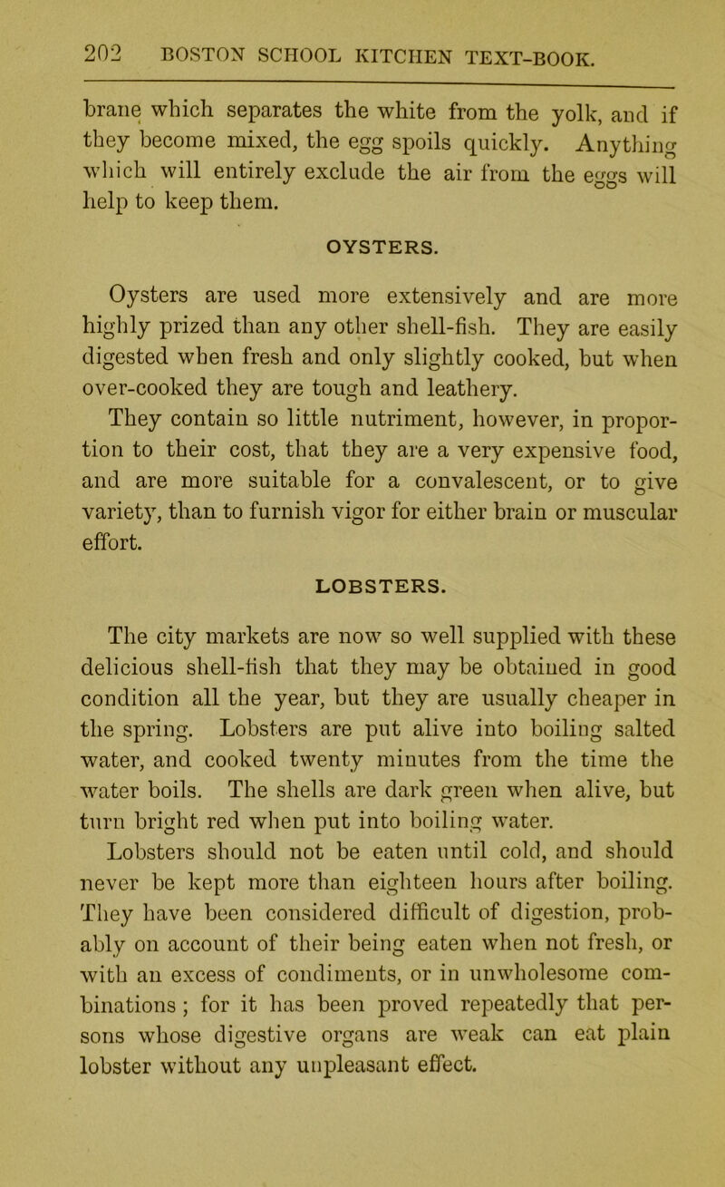 brane which separates the white from the yolk, and if they become mixed, the egg spoils quickly. Anything wliich will entirely exclude the air from the eggs will help to keep them. OYSTERS. Oysters are used more extensively and are more highly prized than any other shell-fish. They are easily digested when fresh and only slightly cooked, but when over-cooked they are tough and leathery. They contain so little nutriment, however, in propor- tion to their cost, that they are a very expensive food, and are more suitable for a convalescent, or to give variety, than to furnish vigor for either brain or muscular effort. LOBSTERS. The city markets are now so well supplied with these delicious shell-fish that they may be obtained in good condition all the year, but they are usually cheaper in the spring. Lobsters are put alive into boiling salted water, and cooked twenty minutes from the time the water boils. The shells are dark green when alive, but turn bright red when put into boiling water. Lobsters should not be eaten until cold, and should never be kept more than eighteen hours after boiling. They have been considered difficult of digestion, prob- ably on account of their being eaten when not fresh, or with an excess of condiments, or in unwholesome com- binations ; for it has been proved repeatedly that per- sons whose digestive organs are weak can eat plain lobster without any unpleasant effect.