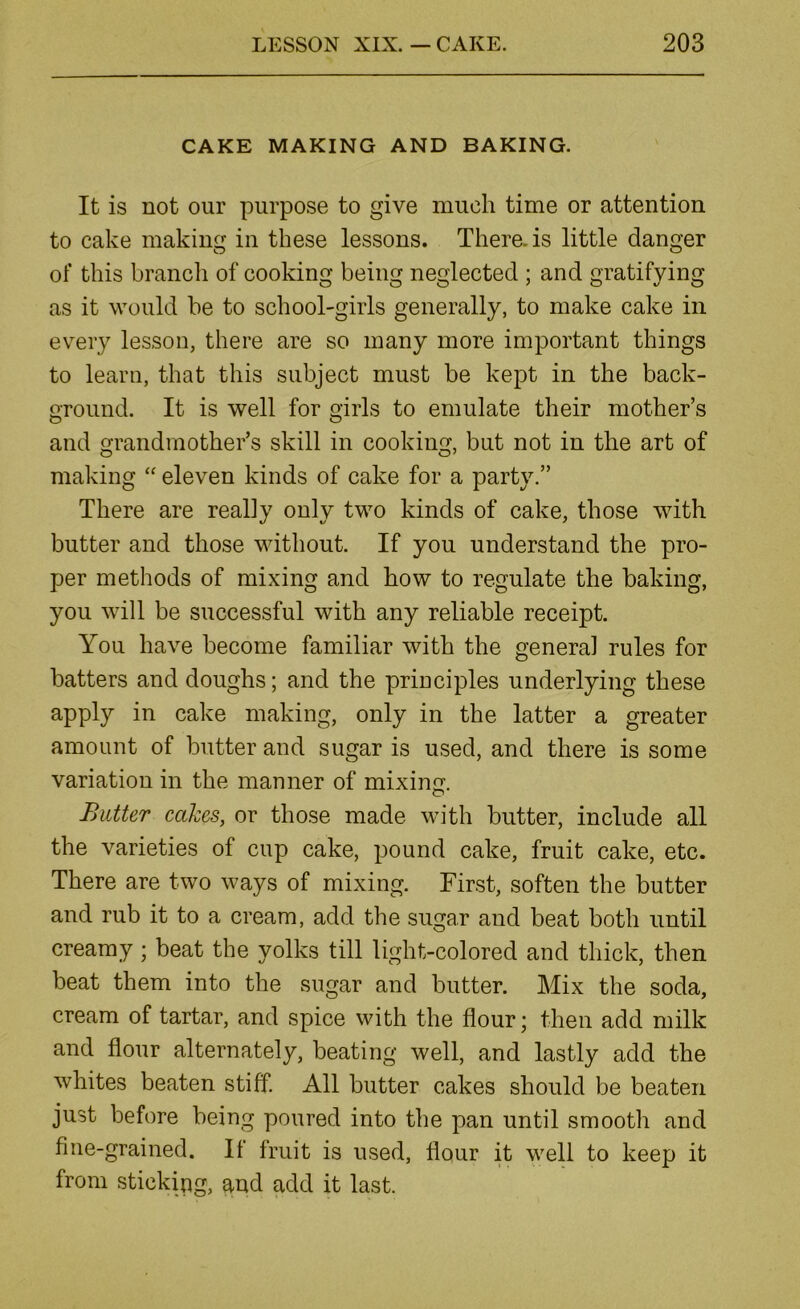 CAKE MAKING AND BAKING. It is not our purpose to give much time or attention to cake making in these lessons. There, is little danger of this branch of cooking being neglected ; and gratifying as it would be to school-girls generally, to make cake in every lesson, there are so many more important things to learn, that this subject must be kept in the back- ground. It is well for girls to emulate their mother’s and o'randmother’s skill in cooking, but not in the art of making “ eleven kinds of cake for a party.” There are really only two kinds of cake, those with butter and those without. If you understand the pro- per methods of mixing and how to regulate the baking, you will be successful with any reliable receipt. You have become familiar with the general rules for batters and doughs; and the principles underlying these apply in cake making, only in the latter a greater amount of butter and sugar is used, and there is some variation in the manner of mixing. Batter cakes, or those made with butter, include all the varieties of cup cake, pound cake, fruit cake, etc. There are two ways of mixing. First, soften the butter and rub it to a cream, add the sugar and beat both until creamy; beat the yolks till light-colored and thick, then beat them into the sugar and butter. Mix the soda, cream of tartar, and spice with the flour; then add milk and flour alternately, beating well, and lastly add the whites beaten stiff. All butter cakes should be beaten just before being poured into the pan until smooth and fine-grained. It fruit is used, flour it well to keep it from sticking, and add it last.