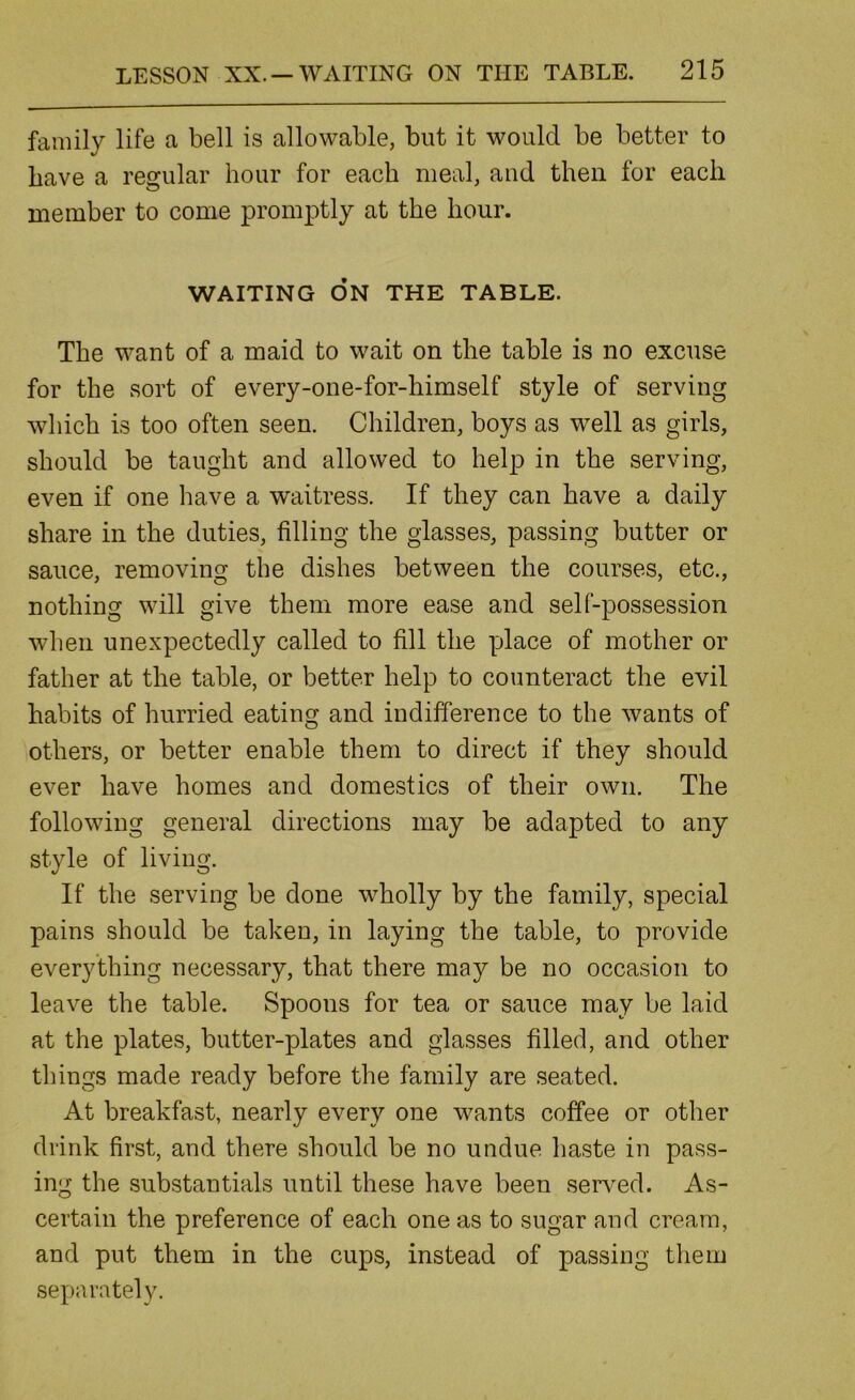 family life a bell is allowable, but it would be better to have a regular hour for each meal, and then for each member to come promptly at the hour. WAITING ON THE TABLE. The want of a maid to wait on the table is no excuse for the sort of every-one-for-himself style of serving which is too often seen. Children, boys as well as girls, should be taught and allowed to help in the serving, even if one have a waitress. If they can have a daily share in the duties, filling the glasses, passing butter or sauce, removing the dishes between the courses, etc., nothing will give them more ease and self-possession when unexpectedly called to fill the place of mother or father at the table, or better help to counteract the evil habits of hurried eating and indifference to the wants of others, or better enable them to direct if they should ever have homes and domestics of their own. The following general directions may be adapted to any style of living. If the serving be done wholly by the family, special pains should be taken, in laying the table, to provide everything necessary, that there may be no occasion to leave the table. Spoons for tea or sauce may be laid at the plates, butter-plates and glasses filled, and other things made ready before the family are seated. At breakfast, nearly every one wants coffee or other drink first, and there should be no undue haste in pass- ing the substantials until these have been served. As- certain the preference of each one as to sugar and cream, and put them in the cups, instead of passing them separately.