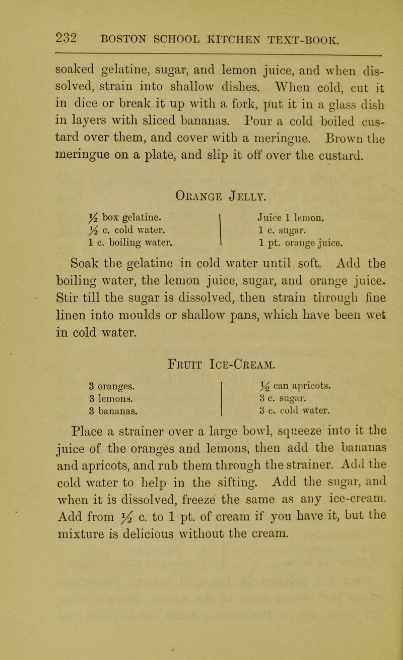 soaked gelatine, sugar, and lemon juice, and when dis- solved, strain into shallow dishes. When cold, cut it in dice or break it up with a fork, put it in a glass dish in layers with sliced bananas. Pour a cold boiled cus- tard over them, and cover with a meringue. Brown the meringue on a plate, and slip it off over the custard. OiiANGE Jelly. Yz box gelatine. Yz c. cold water. 1 c. boiling water. Juice 1 lemon. 1 c. sugar. 1 pt. orange juice. Soak the gelatine in cold water until soft. Add the boiling water, the lemon juice, sugar, and orange juice. Stir till the sugar is dissolved, then strain through fine linen into moulds or shallow pans, which have been wet in cold water. Fruit Ice-Cream. 3 oranges. 3 lemons. 3 bananas. 34 can apricots. 3 c. sugai-. 3 c. cold water. Place a strainer over a large bowl, scpueeze into it the juice of the oranges and lemons, then add the bananas and apricots, and rub them through the strainer. Add the cold water to help in the sifting. Add the sugar, and when it is dissolved, freeze tlie same as any ice-cream. Add from c. to 1 pt. of cream if you have it, but the mixture is delicious without the cream.