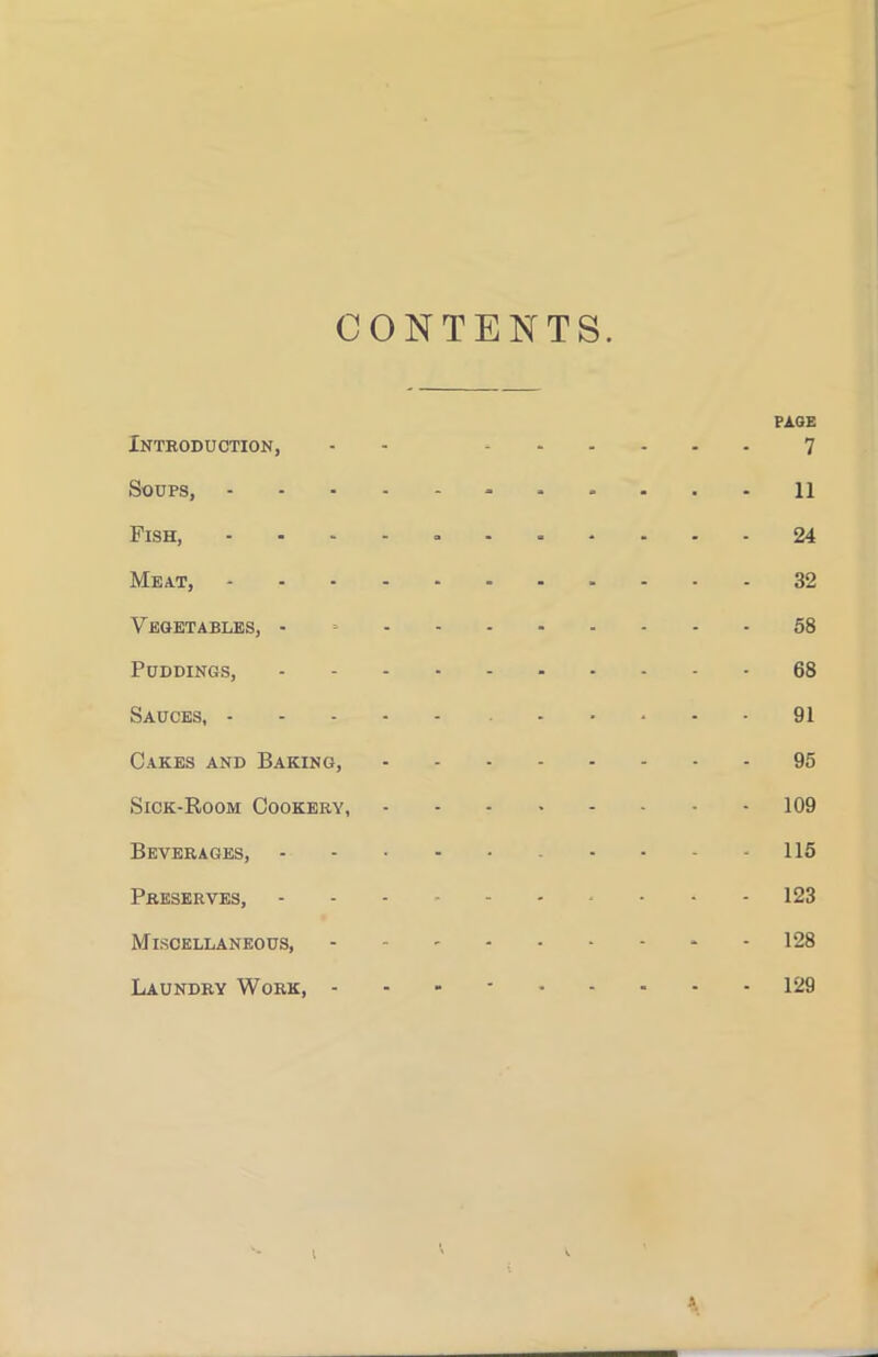 CONTENTS PAGE Introduction, • 7 Soups, 11 Fish, - 24 Meat, 32 Vegetables, - 58 Puddings, 68 Sauces, 91 Cakes and Baking, 95 Sick-Room Cookery, 109 Beverages, 115 Preserves, ---------- 123 Miscellaneous, - - - - - - - - - 128 Laundry Work, - - - 129